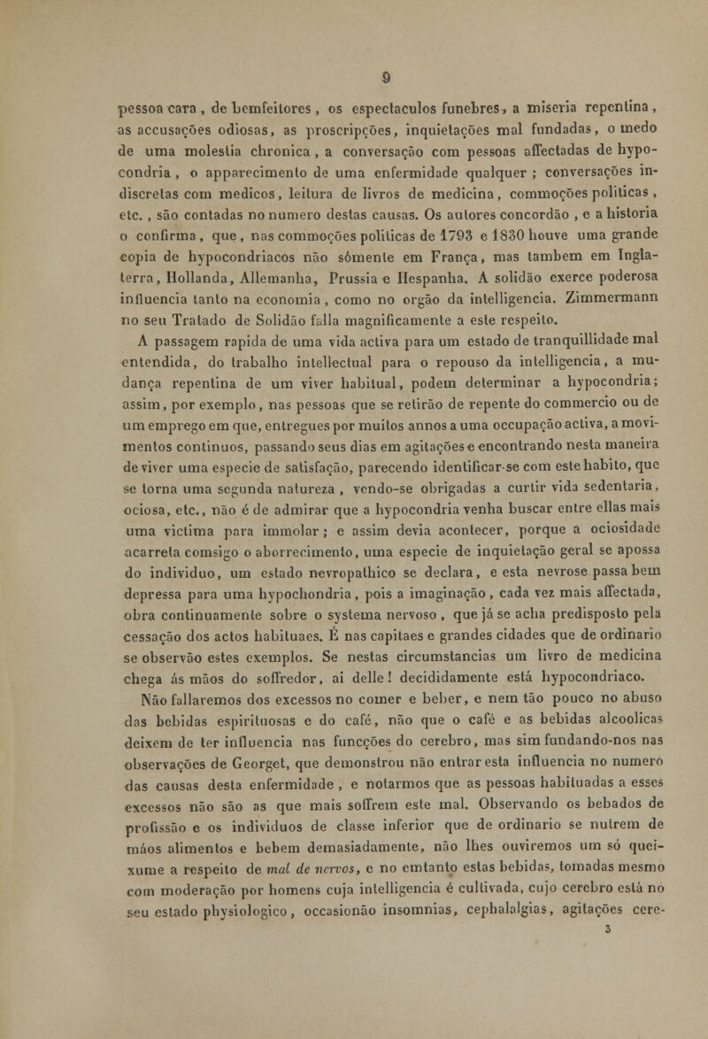 pessoa cara , de bemfeilores , os espectáculos fúnebres, a miséria repentina, as aceusações odiosas, as proscripções, inquietações mal fundadas, o medo de uma moléstia chronica , a conversação com pessoas affectadas de hypo- condria , o apparecimenlo de uma enfermidade qualquer ; conversações in- discretas com médicos, leitura de livros de medicina, commoções politicas , etc. , são contadas no numero destas causas. Os autores concordão , e a historia o confirma , que , nas commoções politicas de 1793 e 1830 houve uma grande copia de hypocondriacos não somente em França, mas também em Ingla- terra, Hollanda, Allemanha, Prússia o Hespanha. A solidão exerce poderosa influencia tanto na economia, como no órgão da intelligencia. Zimmermann no seu Tratado de Solidão falia magnificamente a este respeito. A passagem rápida de uma vida activa para um estado de tranquillidade mal entendida, do trabalho intellectual para o repouso da intelligencia, a mu- dança repentina de um viver habitual, podem determinar a hypocondria; assim, por exemplo, nas pessoas que se retirão de repente do commercio ou de ura emprego em que, entregues por muitos annos a uma oceupação activa, a movi- mentos contínuos, passando seus dias em agitações o encontrando nesta maneira de viver uma espécie de satisfação, parecendo identificarse com este habito, que se torna uma segunda natureza , vendo-se obrigadas a curtir vida sedentária, ociosa, etc, não éde admirar que a hypocondria venha buscar entre ellas mais uma victima para immolar; e assim devia acontecer, porque a ociosidade acarreta comsigo o aborrecimento, uma espécie de inquietação geral se apossa do individuo, um estado nevropathico se declara, e esta nevrose passa bem depressa para uma hypochondria, pois a imaginação, cada vez mais affectada, obra continuamente sobre o systema nervoso , que já se acha predisposto pela cessação dos actos habituaes. É nas capitães e grandes cidades que de ordinário se observão estes exemplos. Se nestas circumstancias um livro de medicina chega ás mãos do soffredor, ai delle ! decididamente está hypocondriaco. Não fallaremos dos excessos no comer e beber, e nem tão pouco no abuso das bebidas espirituosas e do café, não que o café e as bebidas alcoólicas deixem de ter influencia nas funeções do cérebro, mas sim fundando-nos nas observações de Georget, que demonstrou não entrar esta influencia no numero das causas desta enfermidade , e notarmos que as pessoas habituadas a esses excessos não são as que mais sofFrem este mal. Observando os bêbados de profissão e os individuos de classe inferior que de ordinário se nutrem de máos alimentos e bebem demasiadamente, não lhes ouviremos um só quei- xume a respeito de mal de nervos, c no emtanto estas bebidas, tomadas mesmo com moderação por homens cuja intelligencia é cultivada, cujo cérebro está no seu estado pbysiologico, occasionão insomnias, cephalalgias, agitações cere-