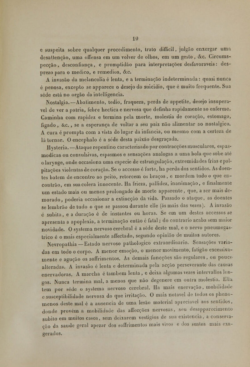 e suspeita sobre qualquer procedimento, trato diífícil, julgão enxergar uma desaltcnção, uma offensa em um volver de olhos, em um gesto , &c. Circums- pecção, desconfiança, e promplidão para interpretações desfavoráveis: des- prezo para o medico, e remédios, &c. A invasão da melancolia é lenta, e a terminação indeterminada: quasi nunca é penosa, excepto se apparece o desejo do suicidio, que é muilo frequente. Sua sede está no órgão da intelligencia. Nostalgia.—Abatimento, tédio, fraqueza, perda de appetite, desejo insuperá- vel de ver a pátria, febre hectica e nervosa que definha rapidamente ao enfermo. Caminha com rapidez e termina pela morte, moléstia de coração, estômago, fígado, &c., se a esperança de voltar a seu paiz não alimentar ao nostálgico. A cura é prompta com a vista do lugar da infância, ou mesmo com a certeza de lá tornar. O encephalo é a sede desta paixão desgraçada. Ilysteria. —Ataque repentino caracterisado por contracções musculares, espas- módicas ou convulsivas, espasmos e sensações análogas a uma bola que sobe até olarynge, onde occasiona uma espécie de estrangulação, extremidades frias e pal- pitações violentas de coração. Se o accesso é forte, ha perda dos sentidos. As doen- tes batem de encontro ao peilo, retorcem os braços , e mordem tudo o que en- contrão, em sua cólera innocente. Ha frieza, pallidez, inanimaçào, e finalmente um estado mais ou menos prolongado de morte apparente, que, a ser mais de- morado, poderia occasionar a exlincção da vida. Passado o ataque, as doentes se lembrão de tudo o que se passou durante elle (ás mais das vezes). A invasão ó súbita, e a duração é de instantes ou horas. Se em um destes accessos se apresenta a apoplexia, a terminação então é fatal; do contrario acaba sem maior novidade. O systema nervoso cerebral é a sede deste mal, e o nervo pneumogas- trico é o mais especialmente aíTectado, segundo opinião de muitos autores. Nevropathia — Estado nervoso palhologico extraordinário. Sensações varia- das em todo o corpo. A menor emoção, o menor movimento, faligão excessiva- mente e agução os soffrimentos. As demais funcções são regulares, ou pouco alteradas. A invasão é lenta e determinada pela acção perseverante das causas enervadoras. A marcha é também lenta , e deixa algumas vezes intervallos lon- gos. Nunca termina mal, a menos que não degenere em ou Ira moléstia. EUa tem por sede o systema nervoso cerebral. Ha mais enervação, mobilidade e susceptibilidade nervosa do que irritação. O mais notável de todos os pheno- menos deste mal é a ausência de uma lesão material apreciável aos sentidos, donde provém a mobilidade das affecções nervosas, seu desapparecimento súbito em muitos casos, sem deixarem vesligios de sua existência, a conserva- ção da saúde geral apezar dos soífrimenlos mais vivos e dos sustos mais exa- gerados.