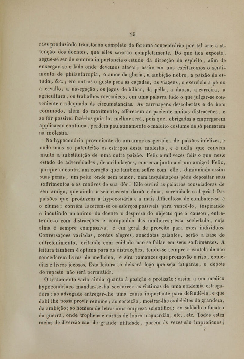 raes produzindo transtorno completo de fortuna concentrarão por tal arte a at- tenção dos doentes, que elles sararão completamente. Do que fica exposto, segue-se ser de sumina importância o estudo da direcção do espirito , afim de enxergar-se o lado onde devemos atacar; assim em uns excitaremos o senti- mento de philanthropia, o amor da gloria, a ambição nobre, a paixão do es- tudo, &c. ; em outros o gosto para as caçadas, as viagens, o exercício a pé ou a cavallo, a navegação, os jogos de bilhar, da pélla, a dansa, a carreira, a agricultura, os trabalhos mecânicos, em uma palavra tudo o que julgar-se con- veniente e adequado ás circumslancias. As carruagens descobertas e de bom commodo, além do movimento, offerecem ao paciente muitas distracções, e se fôr possível fazê-los guia-la, melhor será, pois que, obrigados a empregarem applicação continua, perdem paulatinamente o maldito costume de só pensarem na moléstia. Na hypocondria proveniente de um amor exagerado , de paixões infelizes, é onde mais se patenleião os estragos desta moléstia , e é nella que convém muito a substituição de uma outra paixão. Feliz e mil vezes feliz o que neste estado de adversidades , de atribtdações, conserva junto a si um amigo! Feliz, porque encontra um coração que também sofíre com elle , diminuindo assim suas penas , um peito onde sem temor, nem inquietações pôde depositar seus soíTrimentos e os motivos de sua dor! Elle ouvirá as palavras consoladoras de seu amigo, que ainda a seu coração daráõ calma, serenidade e alegria! Das paixões que produzem a hypocondria e a mais difficultosa de combaler-se é o ciúme ; convém fazerem-se os esforços possiveis para vencê-lo, inspirando e incutindo no animo do doente o desprezo do objecto que o causou , entre- lendo-o com distracções e companhia das mulheres ; esta sociedade , cuja alma é sempre compassiva, é em geral de proveito para estes indivíduos. Conversações variadas, contos alegres, aneedotas galantes, serão a base do entretenimento, evitando com cuidado não se fallar em seus soffrimentos. A leitura também é óptima para as distracções, tendo-se sempre a cautela de não concederem livros de medicina, e sim romances quepromovão o riso, come- dias e livros jocosos. Esta leitura se deixará logo que seja fatigante, e depois do repasto não será permittida. O tratamento varia ainda quanto á posição e profissão: assim a um medico hvpocondriaco mandar-se-ha soccorrer as viclimas de uma epidemia estraga- dora; ao advogado entregar-lhe uma causa importante para defendê-la, e que dahi lhe possa provir renome ; ao cortezão , mostrar-lhe os deleites da grandeza, da ambição; ao homem de letras uma empreza scientifica ; ao soldado o lheatro da guerra, onde tropheos e coroas de louro o aguardão, etc. , etc. Todos estes meios de diversão são de grande utilidade, porém ás vezes são improfícuos;