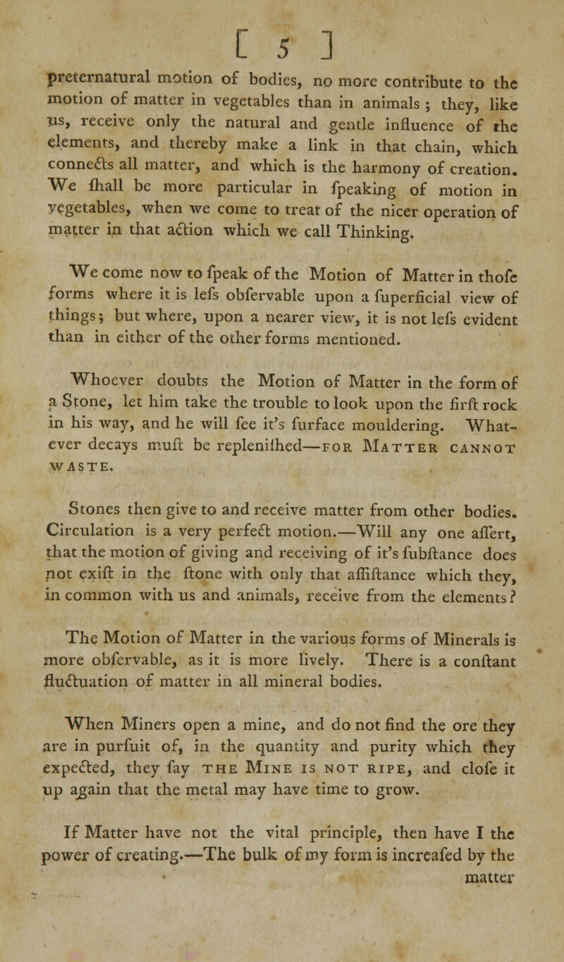 preternatural motion of bodies, no more contribute to the motion of matter in vegetables than in animals ; they, like us, receive only the natural and gentle influence of the elements, and thereby make a link in that chain, which conneas all matter, and which is the harmony of creation. We fliall be more particular in fpeaking of motion in vegetables, when we come to treat of the nicer operation of matter in that action which we call Thinking. We come now to fpeak of the Motion of Matter in thofe forms where it is lefs obfervable upon a fuperficial view of things; but where, upon a nearer view, it is not lefs evident than in either of the other forms mentioned. Whoever doubts the Motion of Matter in the form of a Stone, let him take the trouble to look upon the firft rock in his way, and he will fee it's furface mouldering. What- ever decays muft be repleniihed—for Matter cannot waste. Stones then give to and receive matter from other bodies. Circulation is a very perfect motion.—Will any one aflert, that the motion of giving and receiving of it's fubftance does not exift in the ftone with only that afliftance which they, in common with us and animals, receive from the elements ? The Motion of Matter in the various forms of Minerals is more obfervable, as it is more lively. There is a conftant fluctuation of matter in all mineral bodies. When Miners open a mine, and do not find the ore they are in purfuit of, in the quantity and purity which they expected, they fay the Mine is not ripe, and clofe it up again that the metal may have time to grow. If Matter have not the vital principle, then have I the power of creating.—The bulk of my form is increafed by the matter