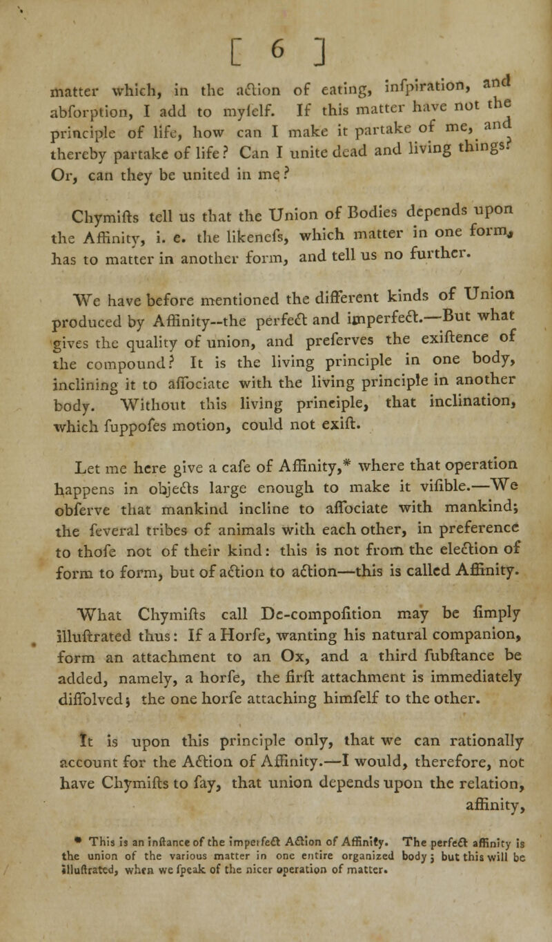 matter which, in the action of eating, infpiration, and abforption, I add to mylelf. If this matter have not the principle of life, how can I make it partake of me, and thereby partake of life ? Can I unite dead and living things. Or, can they be united in me, ? Chymifts tell us that the Union of Bodies depends upon the Affinity, i. e. the likenefs, which matter in one form, has to matter in another form, and tell us no further. We have before mentioned the different kinds of Union produced by Affinity--the perfect and imperfect—But what gives the quality of union, and preferves the exiftence of the compound? It is the living principle in one body, inclining it to affociate with the living principle in another body. Without this living principle, that inclination, which fuppofes motion, could not exift. Let me here give a cafe of Affinity,* where that operation happens in objects large enough to make it vifible.—We obferve that mankind incline to affociate with mankind; the feveral tribes of animals with each other, in preference to thofe not of their kind: this is not from the election of form to form, but of action to action—this is called Affinity. What Chymifts call Dc-compofition may be limply illuftrated thus: If a Horfe, wanting his natural companion, form an attachment to an Ox, and a third fubftance be added, namely, a horfe, the firft attachment is immediately diffolved j the one horfe attaching himfelf to the other. It is upon this principle only, that we can rationally account for the Action of Affinity.—I would, therefore, not have Chymifts to fay, that union depends upon the relation, affinity, • This is an inftanceof the impeifecl Action of Affinity. The perfect affinity is the union of the various matter in one entire organized body j but this will be illuftrated, whjn we fpeak of the nicer operation of matter.