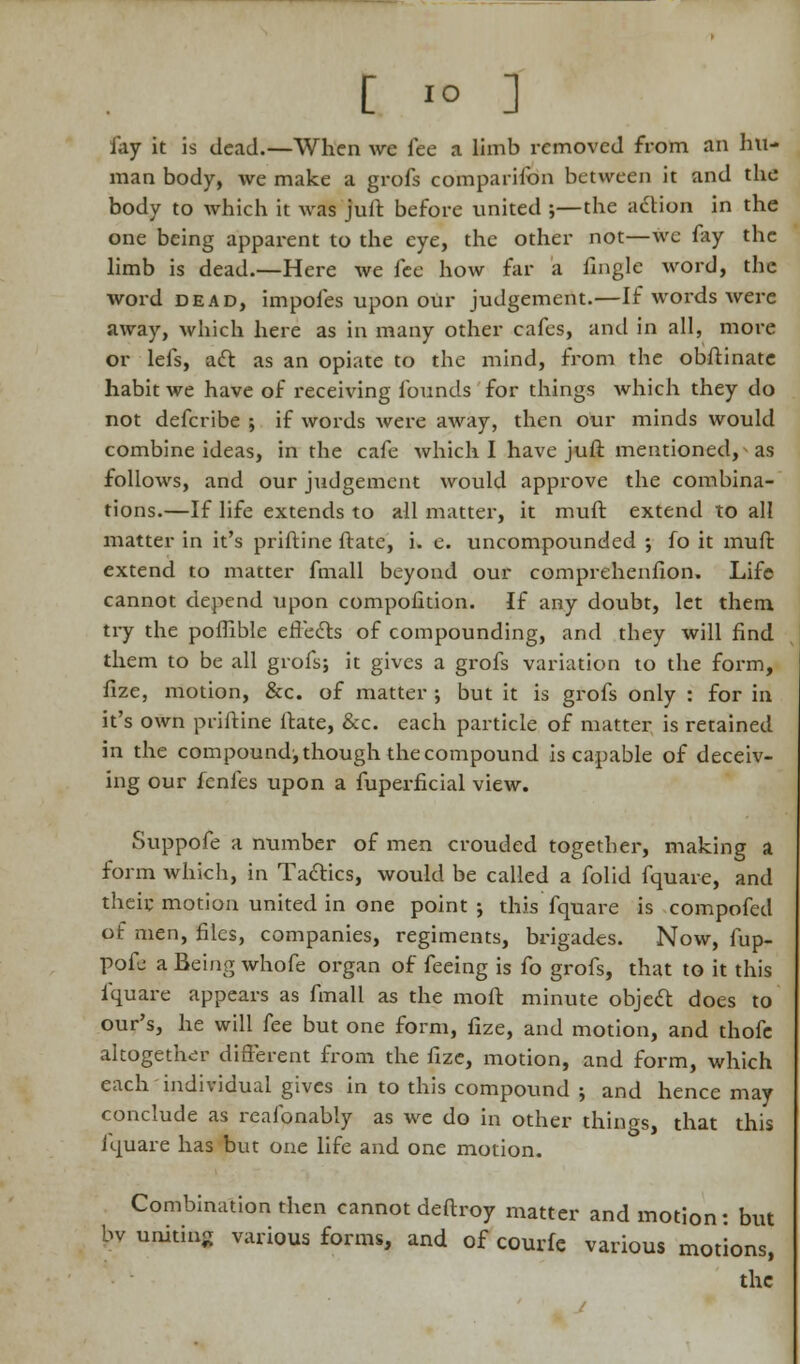 [ *° ] fay it is dead.—When we fee a limb removed from an hu- man body, we make a grofs companion between it and the body to which it was Juft before united ;—the aclion in the one being apparent to the eye, the other not—we fay the limb is dead.—Here we fee how far a fingle word, the word dead, impofes upon our judgement.—If words were away, which here as in many other cafes, and in all, more or lefs, act as an opiate to the mind, from the obftinate habit we have of receiving founds for things which they do not defcribe ; if words Avere away, then our minds would combine ideas, in the cafe which I have juft mentioned, as follows, and our judgement would approve the combina- tions.—If life extends to all matter, it muft extend to all matter in it's priftine ftate, i. e. uncompounded ; fo it muft extend to matter fmall beyond our comprehenfion. Life cannot depend upon compofition. If any doubt, let them try the poffible erTecls of compounding, and they will find them to be all grofs; it gives a grofs variation to the form, fize, motion, &c. of matter ; but it is grofs only : for in it's own priftine ftate, &c. each particle of matter is retained in the compound^ though the compound is capable of deceiv- ing our fenfes upon a fuperficial view. Suppofe a number of men crouded together, making a form which, in Ta&ics, would be called a folid fquare, and their motion united in one point ; this fquare is compofed of men, files, companies, regiments, brigades. Now, fup- pofe a Being whofe organ of feeing is fo grofs, that to it this fquare appears as fmall as the moll minute object does to our's, he will fee but one form, fize, and motion, and thofe altogether different from the fize, motion, and form, which each individual gives in to this compound ; and hence may conclude as reafonably as we do in other things, that this iquare has but one life and one motion. Combination then cannot deftroy matter and motion: but by uniting various forms, and of courfe various motions, the