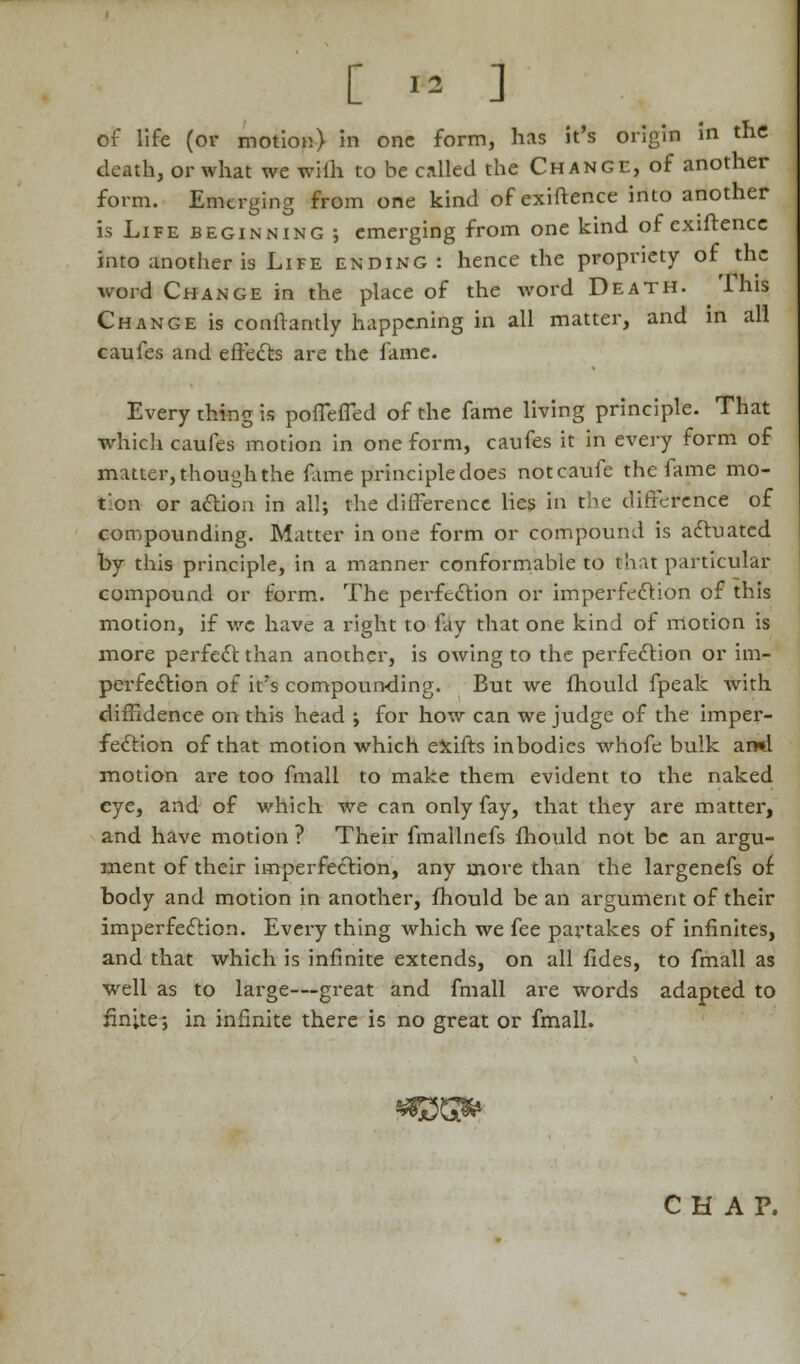 [ * ] of life (or motion) in one form, has it's origin in the death, or what we wilh to be called the Change, of another form. Emerging from one kind ofexiftence into another is Life beginning ; emerging from one kind of exiftence into another is Life ending : hence the propriety of the word Change in the place of the word Death, 'lhis Change is conftantly happening in all matter, and in all caufes and effects are the fame. Every thing is poffeffed of the fame living principle. That which caufes motion in one form, caufes it in every form of matter, though the fame principle does notcaufe the fame mo- tion or action in all; the difference lies in the difference of compounding. Matter in one form or compound is actuated by this principle, in a manner conformable to that particular compound or form. The perfection or imperfection of this motion, if wc have a right to fay that one kind of motion is more perfect than another, is owing to the perfection or im- perfection of it's compounding. But we fhould fpeak with diffidence on this head ; for how can we judge of the imper- fection of that motion which exifts in bodies whofe bulk ami motion are too fmall to make them evident to the naked eye, and of which we can only fay, that they are matter, and have motion ? Their fmallnefs fhould not be an argu- ment of their imperfection, any more than the largenefs of body and motion in another, fhould be an argument of their imperfection. Every thing which we fee partakes of infinites, and that which is infinite extends, on all fides, to fmall as well as to large—great and fmall are words adapted to finite; in infinite there is no great or fmall. CHAP.