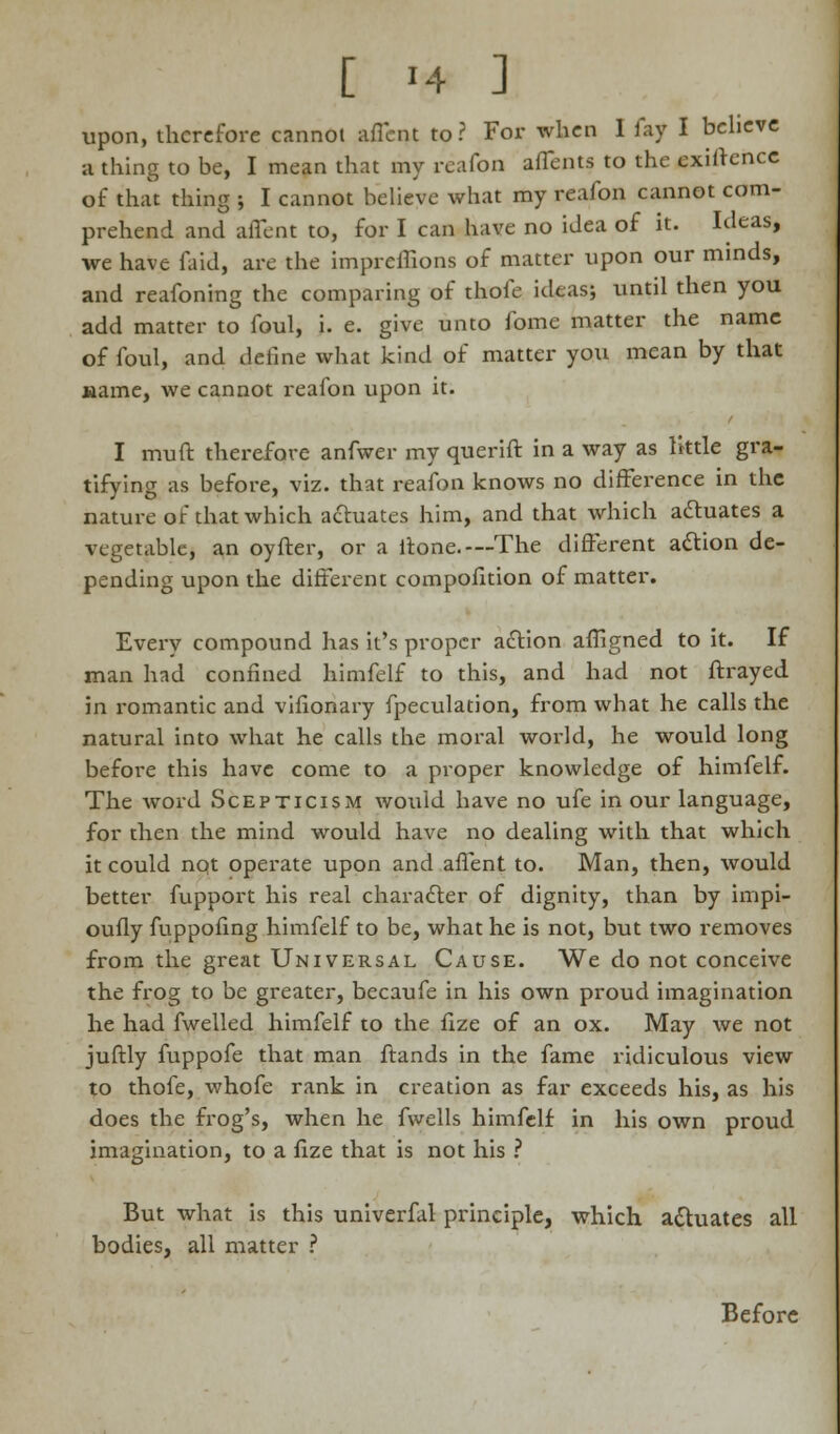 upon, therefore cannot afient to? For when I fay I believe a thing to be, I mean that my reafon affents to the exigence of that thing ; I cannot believe what my reafon cannot com- prehend and affent to, for I can have no idea of it. Ideas, we have faid, are the impreflions of matter upon our minds, and reafoning the comparing of thofe ideas; until then you add matter to foul, i. e. give unto fome matter the name of foul, and define what kind of matter you mean by that name, we cannot reafon upon it. I muft therefore anfwer my querift in a way as little gra- tifying as before, viz. that reafon knows no difference in the nature of that which actuates him, and that which aftuates a vegetable, an oyfter, or a fione.—The different action de- pending upon the different compofition of matter. Every compound has it's proper action affigned to it. If man had confined himfelf to this, and had not ftrayed in romantic and vifionary fpeculation, from what he calls the natural into what he calls the moral world, he would long before this have come to a proper knowledge of himfelf. The word Scepticism would have no ufe in our language, for then the mind would have no dealing with that which it could not operate upon and aflent to. Man, then, would better fupport his real character of dignity, than by inipi- oufly fuppofing himfelf to be, what he is not, but two removes from the great Universal Cause. We do not conceive the frog to be greater, becaufe in his own proud imagination he had fwelled himfelf to the fize of an ox. May we not juftly fuppofe that man ftands in the fame ridiculous view to thofe, whofe rank in creation as far exceeds his, as his does the frog's, when he fwells himfelf in his own proud imagination, to a fize that is not his ? But what is this univerfal principle, which actuates all bodies, all matter ? Before