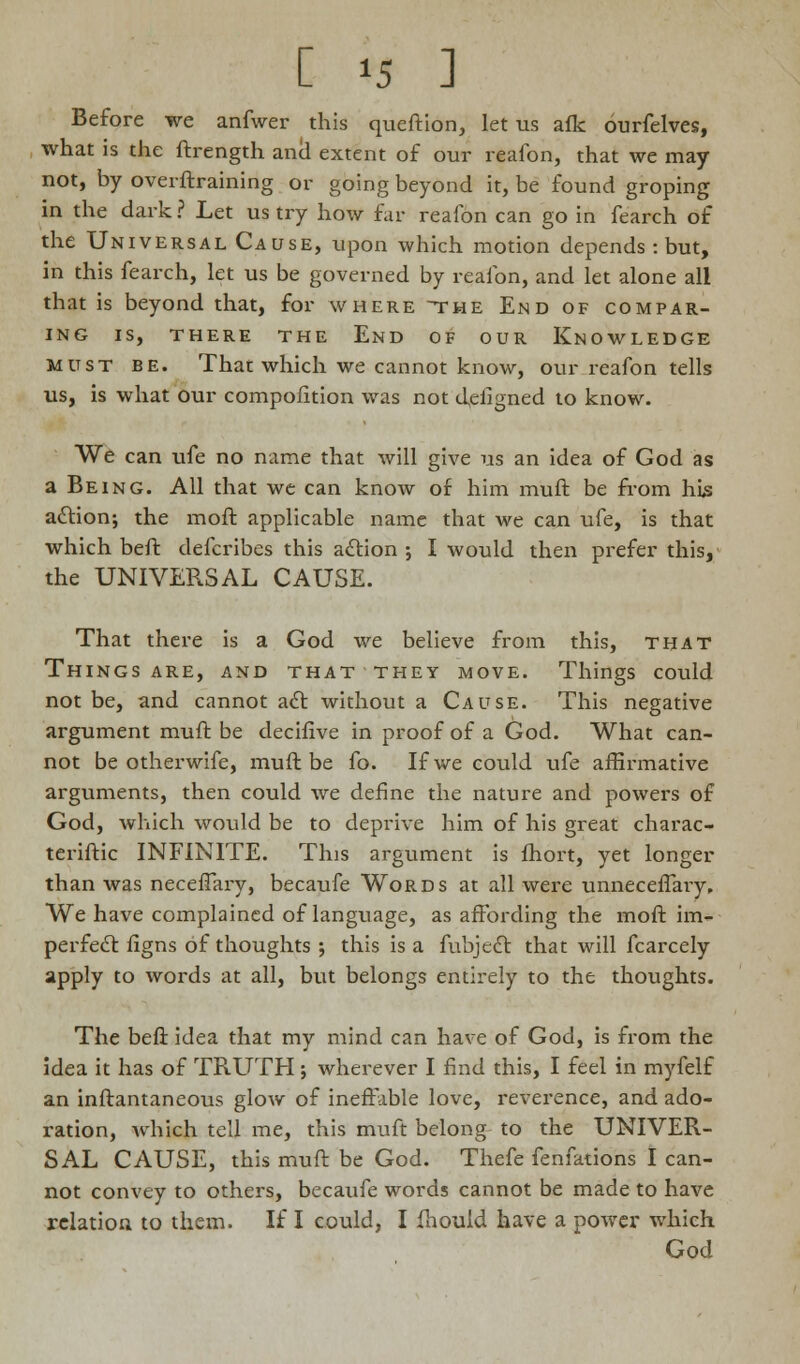 Before we anfwer this queftion, let us afk ourfelves, what is the ftrength and extent of our reafon, that we may not, by ovei {training or going beyond it, be found groping in the dark ? Let us try how far reafon can go in fearch of the Universal Cause, upon which motion depends : but, in this fearch, let us be governed by reafon, and let alone all that is beyond that, for where the End of compar- ing IS, THERE THE End OF OUR KNOWLEDGE must BE. That which we cannot know, our reafon tells us, is what our compofition was not d,eligned to know. We can ufe no name that will give us an idea of God as a Being. All that we can know of him muft be from his action; the moft applicable name that we can ufe, is that which beft defcribes this action ; I would then prefer this, the UNIVERSAL CAUSE. That there is a God we believe from this, that Things are, and that they move. Things could not be, and cannot act without a Cause. This negative argument muft be decifive in proof of a God. What can- not be otherwife, muft be fo. If we could ufe affirmative arguments, then could we define the nature and powers of God, which would be to deprive him of his great charac- teriftic INFINITE. This argument is fhort, yet longer than was neceffary, becaufe Words at all were unneceflaiy. We have complained of language, as affording the moft im- perfect flgns of thoughts ; this is a fubjcct that will fcarcely apply to words at all, but belongs entirely to the thoughts. The beft idea that my mind can have of God, is from the idea it has of TRUTH; wherever I find this, I feel in myfelf an inftantaneous glow of ineffable love, reverence, and ado- ration, Av-hich tell me, this muft belong to the UNIVER- SAL CAUSE, this muft be God. Thefe fenfations I can- not convey to others, becaufe words cannot be made to have relation to them. If I could, I fhould have a power which God
