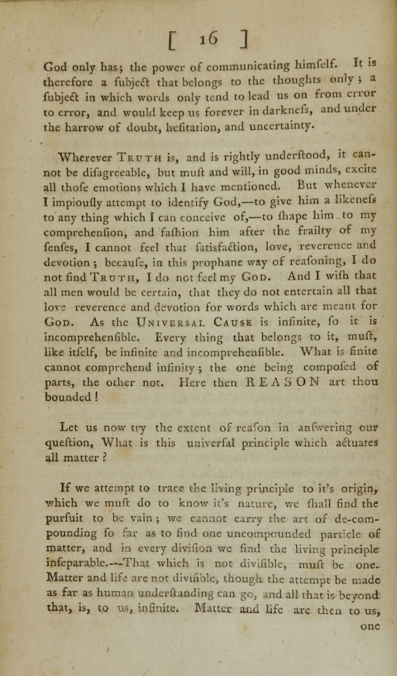 God only has; the power of communicating himfelf. It is therefore a fubject that belongs to the thoughts only ; a fubject in which words only tend to lead us on from error to error, and would keep us forever in darknefs, and under the harrow of doubt, hefitation, and uncertainty. Wherever Truth is, and is rightly underftood, it can- not be difagreeablc, but mult and will, in good minds, excite all thofe emotions which I have mentioned. But whenever I impioufly attempt to identify God,—to give him a hkenefs to any thing which I can conceive of,—to fhape him to my comprehenfion, and fafhion him after the frailty of my fenfes, I cannot feel that fatisfiiaion, love, reverence and devotion ; becaufe, in this prophane way of reafoning, I do not find Truth, I do not feel my God. And I wifh that all men would be certain, that they do not entertain all that lov? reverence and devotion for words which are meant for God. As the Universal Cause is infinite, fo it is incomprehenfible. Every thing that belongs to it, muft, like itfelf, be infinite and incomprehenfible. What is finite cannot comprehend infinity ; the one being compofed of parts, the other not. Here then R E A 3 O N art thou bounded! Let us now tiy the extent of reafon in anfwering our queftion, What is this univerfal principle which actuates all matter ? If we attempt to trace the living principle to it's origin, v.'hich we muft do to know it's nature, we fhall find the purfuit to be vain ; we cannot carry the art of de-com- pounding fo far as to find one uncompounded particle of matter, and in every divifion we find the living principle infeparable.—That which is not divifible, muft be one. Matter and life are not divisible, though the attempt be made as far as human underftanding can go, and all that is beyond that, is, to us, infinite. Matter and life are then to us, one