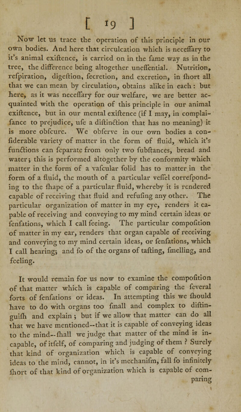 Now let us trace the operation of this principle in our own bodies. And here that circulcation which is neceffary to it's animal exiftence, is carried on in the fame way as in the tree, the difference being altogether uneffential. Nutrition, refpiration, digeftion, fecretion, and excretion, in fhort all that we can mean by circulation, obtains alike in each : but here, as it was neceffary for our welfare, we are better ac- quainted with the operation of this principle in our animal exiftence, but in our mental exiftence (if I may, in complai- fance to prejudice, ufe a diftinclion that has no meaning) it is more obfcure. We obferve in our own bodies a con- fiderable variety of matter in the form of fluid, which it's functions can feparate from only two fubftances, bread and water; this is performed altogether by the conformity which matter in the form of a vafcular folid has to matter in the form of a fluid, the mouth of a particular vefiel correfpond- ing to the fhape of a particular fluid, whereby it is rendered capable of receiving that fluid and refufing any other. The particular organization of matter in my eye, renders it ca- pable of receiving and conveying to my mind certain ideas or fenfations, which I call feeing. The particular compofition of matter in my ear, renders that organ capable of receiving and conveying to my mind certain ideas, or fenfations, which I call hearing; and fo of the organs of tafting, fmelling, and feeling. It would remain for us now to examine the compofition of that matter which is capable of comparing the feveral forts of fenfations or ideas. In attempting this we fhould have to do with organs too fmall and complex to diftin- guifh and explain ; but if we allow that matter can do all that we have mentioned-that it is capable of conveying ideas to the mind-fhall we judge that matter of the mind is in- capable, of itfelf, of comparing and judging of them ? Surely that kind of organization which is capable of conveying ideas to the mind, cannot, in it's mechanifm, fall fo infinitely fhort of that kind of organization which is capable of com- paring