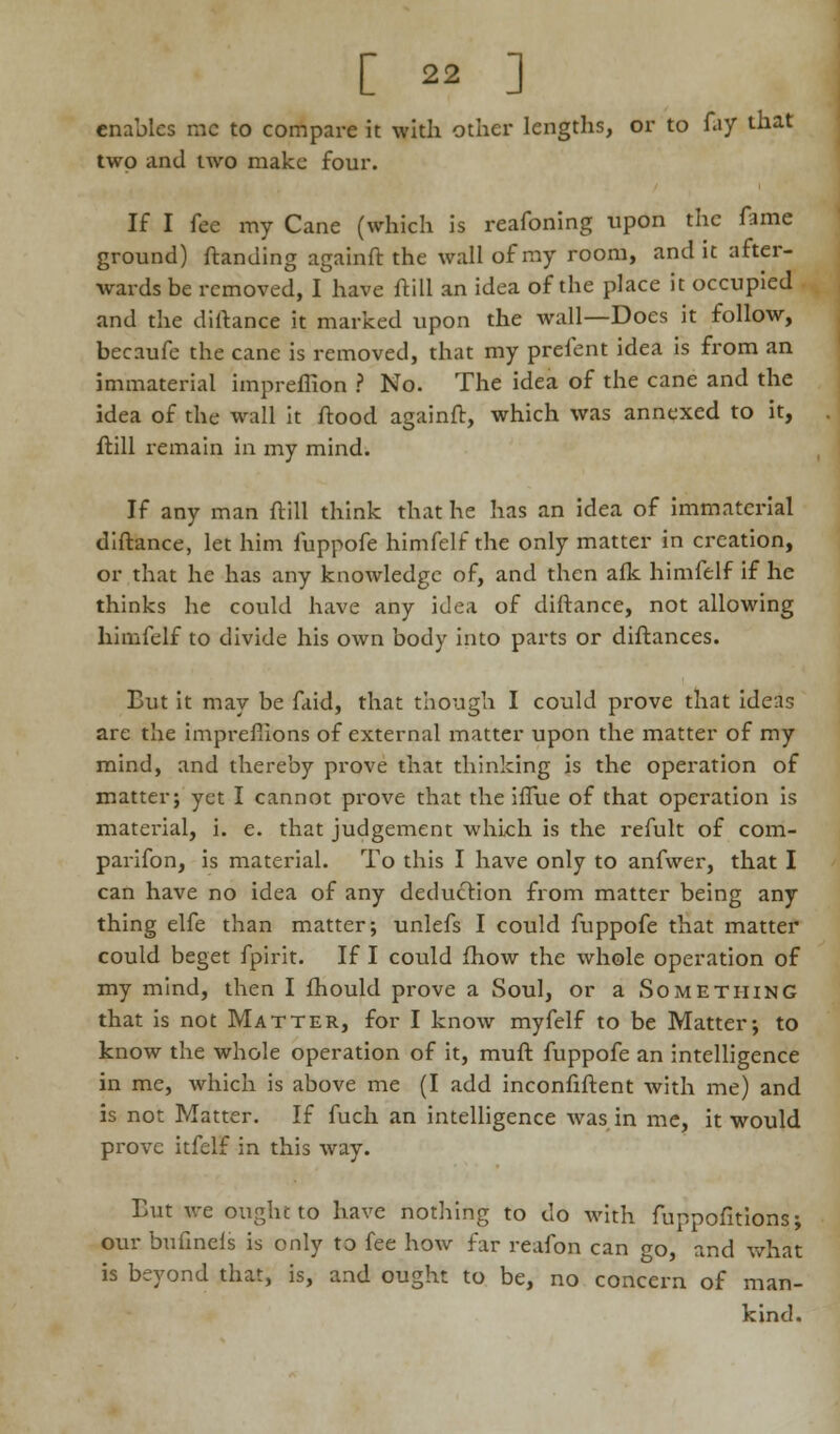 [  ] enables mc to compare it with other lengths, or to fay that two and two make four. If I fee my Cane (which is reafoning upon the fame ground) Handing againft the wall of my room, and it after- wards be removed, I have ftill an idea of the place it occupied and the diftance it marked upon the wall—Docs it follow, becaufe the cane is removed, that my prefent idea is from an immaterial impreffion ? No. The idea of the cane and the idea of the wall it ftood againft, which was annexed to it, ftill remain in my mind. If any man ftill think that he has an idea of immaterial diftance, let him fuppofe himfelf the only matter in creation, or that he has any knowledge of, and then afk himfelf if he thinks he could have any idea of diftance, not allowing himfelf to divide his own body into parts or diftances. But it may be faid, that though I could prove that ideas are the imprefiions of external matter upon the matter of my mind, and thereby prove that thinking is the operation of matter; yet I cannot prove that the iffue of that operation is material, i. e. that judgement which is the refult of com- parifon, is material. To this I have only to anfwer, that I can have no idea of any deduction from matter being any thing elfe than matter; unlefs I could fuppofe that matter could beget fpirit. If I could fhow the whole operation of my mind, then I fhould prove a Soul, or a Something that is not Matter, for I know myfelf to be Matter; to know the whole operation of it, muft fuppofe an intelligence in me, which is above me (I add inconfiftent with me) and is not Matter. If fuch an intelligence was in me, it would prove itfelf in this way. Eut we ought to have nothing to do with fnppofitions; our buftnels is only to fee how far reafon can go, and what is beyond that, is, and ought to be, no concern of man- kind.