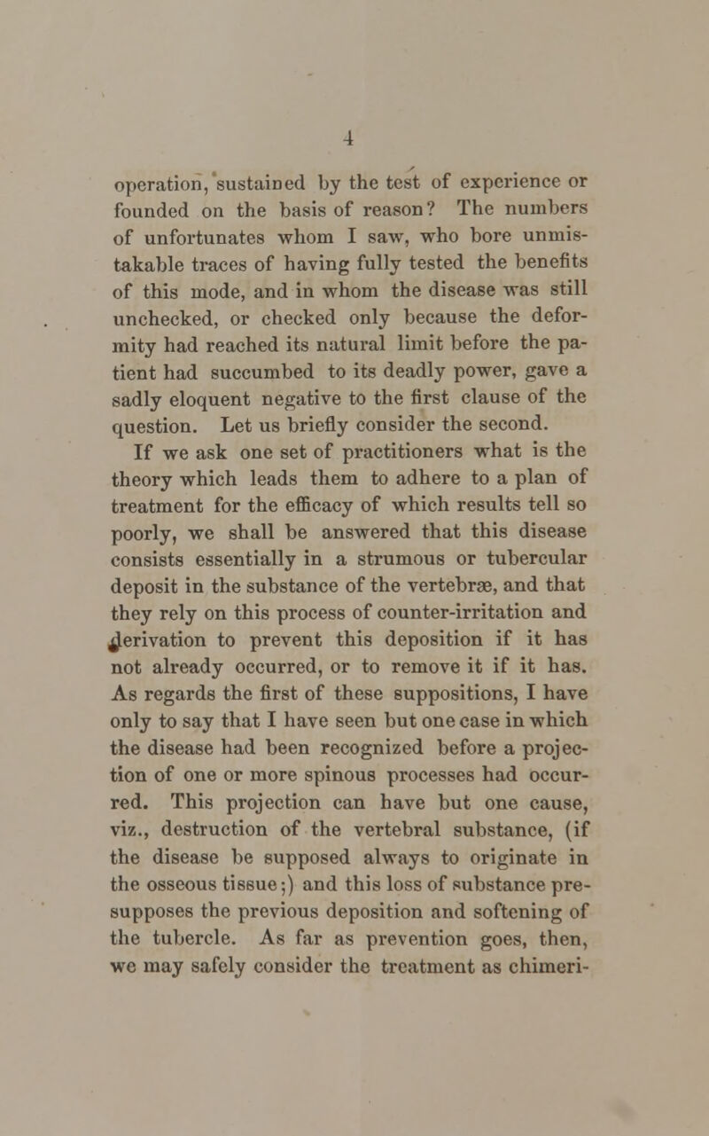 operation,'sustained by the test of experience or founded on the basis of reason ? The numbers of unfortunates whom I saw, who bore unmis- takable traces of having fully tested the benefits of this mode, and in whom the disease was still unchecked, or checked only because the defor- mity had reached its natural limit before the pa- tient had succumbed to its deadly power, gave a sadly eloquent negative to the first clause of the question. Let us briefly consider the second. If we ask one set of practitioners what is the theory which leads them to adhere to a plan of treatment for the efficacy of which results tell so poorly, we shall be answered that this disease consists essentially in a strumous or tubercular deposit in the substance of the vertebrae, and that they rely on this process of counter-irritation and derivation to prevent this deposition if it has not already occurred, or to remove it if it has. As regards the first of these suppositions, I have only to say that I have seen but one case in which the disease had been recognized before a projec- tion of one or more spinous processes had occur- red. This projection can have but one cause, viz., destruction of the vertebral substance, (if the disease be supposed always to originate in the osseous tissue;) and this loss of substance pre- supposes the previous deposition and softening of the tubercle. As far as prevention goes, then, we may safely consider the treatment as chimeri-