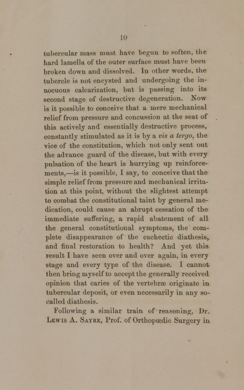 tubercular mass must have begun to soften, the hard lamella of the outer surface must have been broken down and dissolved. In other words, the tubercle is not encysted and undergoing the in- nocuous calcarization, but is passing into its second stage of destructive degeneration. Now is it possible to conceive that a mere mechanical relief from pressure and concussion at the seat of this actively and essentially destructive process, constantly stimulated as it is by a vis a tergo, the vice of the constitution, which not only sent out the advance guard of the disease, but with every pulsation of the heart is hurrying up reinforce- ments,—is it possible, I say, to conceive that the simple relief from pressure and mechanical irrita- tion at this point, without the slightest attempt to combat the constitutional taint by general me- dication, could cause an abrupt cessation of the immediate suffering, a rapid abatement of all the general constitutional symptoms, the com- plete disappearance of the cachectic diathesis, and final restoration to health? And yet this result I have seen over and over again, in every stage and every type of the disease. I cannot then bring myself to accept the generally received opinion that caries of the vertebrae originate in tubercular deposit, or even necessarily in any so- called diathesis. Following a similar train of reasoning, Dr. Lewis A. Savre, Prof, of Orthopoedic Surgery in
