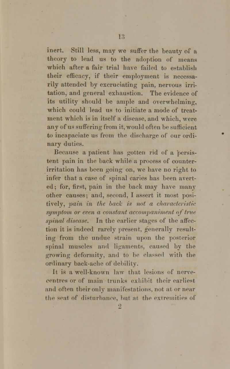 inert. Still less, may we suffer the beauty of a theory to load us to the adoption of means which after a fair trial have failed to establish their efficacy, if their employment is necessa- rily attended by excruciating pain, nervous irri- tation, and general exhaustion. The evidence of its utility should be ample and overwhelming, which could lead us to initiate a mode of treat- ment which is in itself a disease, and which, were any of us suffering from it, would often be sufficient to incapaeiate us from the discharge of our ordi- nary duties. Because a patient has gotten rid of a persis- tent pain in the back while a process of counter- irritation has been going on, we have no right to infer that a case of spinal caries has been avert- ed; for, first, pain in the back may have many other causes; and, second, I assert it most posi- tively, pain in the back is not a characteristic symptom or even a constant accompaniment of true spina/ disease. In the earlier stages of the affec- tion it is indeed rarely present, generally result- ing from the undue strain upon the posterior spinal muscles and ligaments, caused by the growing deformity, and to be classed with the ordinary back-ache of debility. it is a well-known law that lesions of nerve- centres or of main trunks exhibit their earliest and often their only manifestations, not at or near the seat of disturbance, hut at the extremities of
