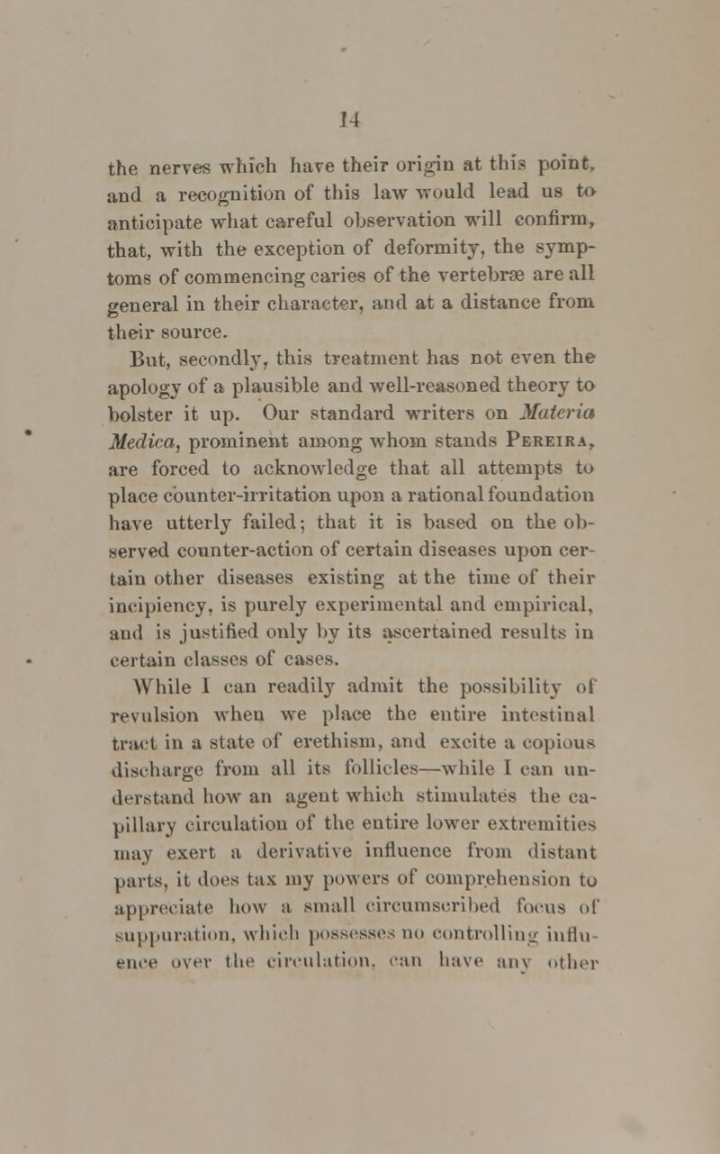 the nerves which have their origin at this point, and a recognition of this law would lead us to anticipate what careful observation will confirm, that, with the exception of deformity, the symp- toms of commencing caries of the vertebrae are all general in their character, and at a distance from their source. But, secondly, this treatment has not even the apology of a plausible and well-reasoned theory to bolster it up. Our standard writers on Materia Medico,, prominent among whom stands Pereira, are forced to acknowledge that all attempts to place counter-irritation upon a rational foundation have utterly failed; that it is based on the ob- served counter-action of certain diseases upon cer- tain other diseases existing at the time of their incipiency, is purely experimental and empirical, and is justified only by its ascertained results in certain classes of cases. While I can readity admit the possibility of revulsion when we place the entire intestinal tract in a state of erethism, and excite a copious discharge from all its follicles—while 1 can un- derstand how an agent which stimulates the ca- pillary circulation of the entire lower extremities may exert a derivative influence from distant parts, it does tax my powers of comprehension to appreciate how a small circumscribed focus id' suppuration, which possesses no controlling influ- ence over the circulation, can have anv other