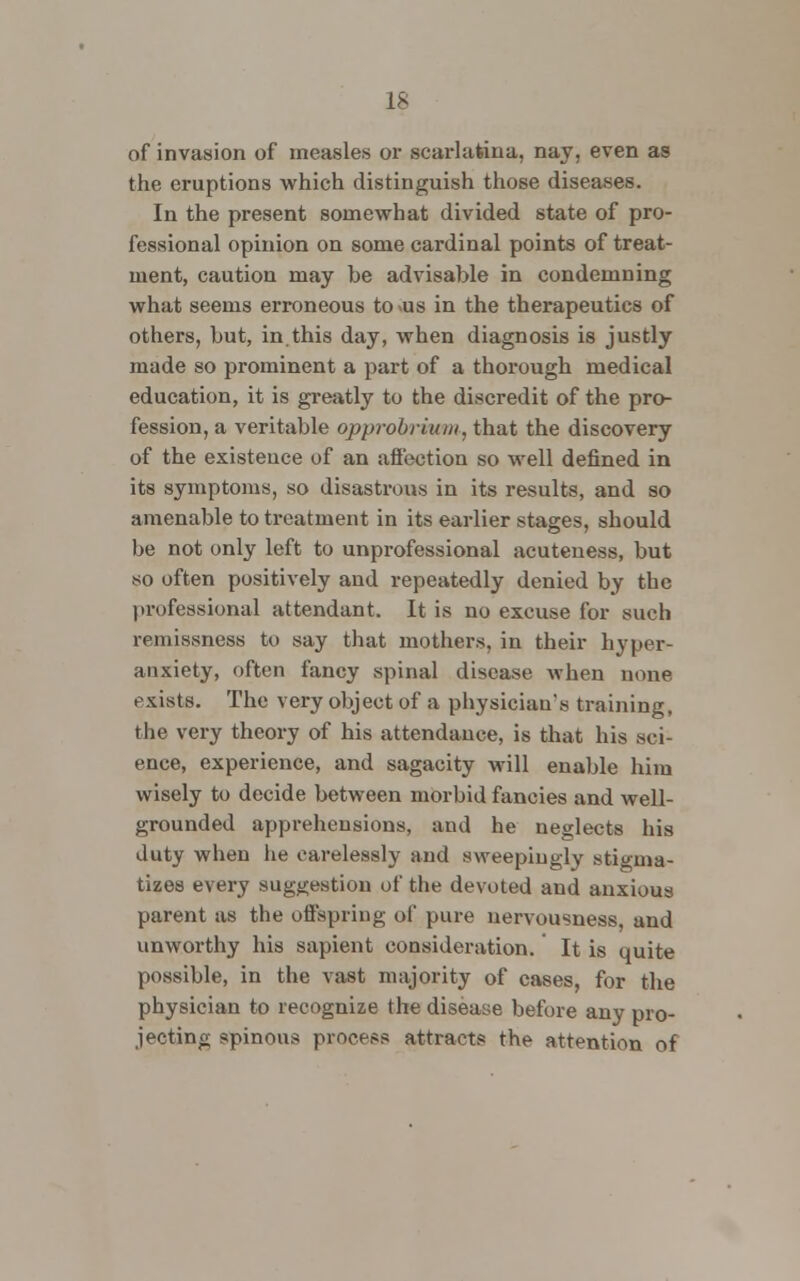 of invasion of measles or scarlatina, nay, even as the eruptions which distinguish those diseases. In the present somewhat divided state of pro- fessional opinion on some cardinal points of treat- ment, caution may be advisable in condemning what seems erroneous to us in the therapeutics of others, but, in.this day, when diagnosis is justly made so prominent a part of a thorough medical education, it is greatly to the discredit of the pro- fession, a veritable opprobrium, that the discovery of the existence of an affection so well defined in its symptoms, so disastrous in its results, and so amenable to treatment in its earlier stages, should be not only left to unprofessional acuteness, but so often positively and repeatedly denied by the professional attendant. It is no excuse for such remissness to say that mothers, in their hyper- anxiety, often fancy spinal disease when none exists. The very object of a physician's training, the very theory of his attendance, is that his .sci- ence, experience, and sagacity will enable him wisely to decide between morbid fancies and well- grounded apprehensions, and he neglects his duty when he carelessly and sweepiugly stigma- tizes every suggestion of the devoted and anxious parent as the offspring of pure nervousness, and unworthy his sapient consideration. It is quite possible, in the vast majority of cases, for the physician to recognize the disease before any pro- jecting spinous process attracts the attention of