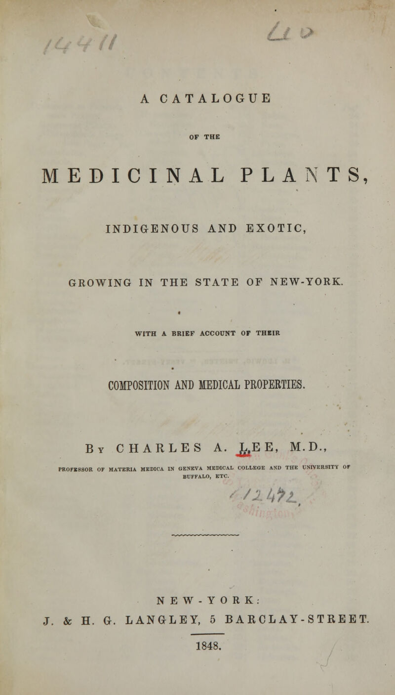 ' A CATALOGUE MEDICINAL PLANTS, INDIGENOUS AND EXOTIC, GROWING IN THE STATE OF NEW-YORK. WITH A BRIEF ACCOUNT OF THEIR COMPOSITION AND MEDICAL PROPERTIES. By CHARLES A. ^EE, M.D., PROrSSSOR OF MATERIA MEDICA IN GENEVA MEDICAL COLLEGE AND THE UNIVERSITY Or BUFFALO, ETC. N E W - Y 0 R K : J. & H. G. LANGLEY, 5 BARCLAY-STREET. 1848.