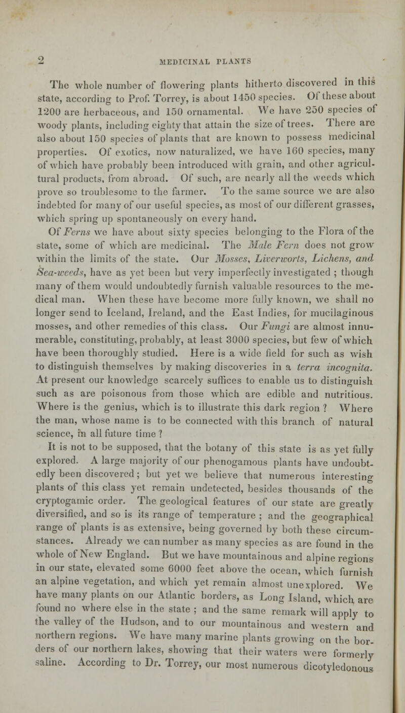 The whole number of flowering plants hitherto discovered in this state, according to Prof. Torrcy, is about 1450 species. Of these about 1200 are herbaceous, and 150 ornamental. We have 250 species of woody plants, including eighty that attain the size of trees. There are also about 150 species of plants that are known to possess medicinal properties. Of exotics, now naturalized, we have 160 species, many of which have probably been introduced with grain, and other agricul- tural products, from abroad. Of such, are nearly all the weeds which prove so troublesome to the farmer. To the same source we are also indebted for many of our useful species, as most of our different grasses, which spring up spontaneously on every hand. Of Ferns we have about sixty species belonging to the Flora of the state, some of which are medicinal. The Male Fern does not grow within the limits of the state. Our Mosses, Liverirorls, Lichens, and Sea-weeds, have as yet been but very imperfectly investigated ; though many of them would undoubtedly furnish valuable resources to the me- dical man. When these have become more fully known, we shall no longer send to Iceland, Ireland, and the East Indies, for mucilaginous mosses, and other remedies of this class. Our Fungi are almost innu- merable, constituting, probably, at least 3000 species, but few of which have been thoroughly studied. Here is a wide field for such as wish to distinguish themselves by making discoveries in a terra incognita. At present our knowledge scarcely suffices to enable us to distinguish such as are poisonous from those which are edible and nutritious. Where is the genius, which is to illustrate this dark region ? Where the man, whose name is to be connected with this branch of natural science, in all future time ? It is not to be supposed, that the botany of this state is as yet fully explored. A large majority of our phenogamous plants have undoubt- edly been discovered; but yet we believe that numerous interesting plants of this class yet remain undetected, besides thousands of the cryptogamic order. The geological features of our state are greatly diversified, and so is its range of temperature ; and the geographical range of plants is as extensive, being governed by both these circum- stances. Already we can number as many species as are found in the whole of New England. But we have mountainous and alpine regions in our state, elevated some 6000 feet above the ocean, which furnish an alpine vegetation, and which yet remain almost unexplored. We have many plants on our Atlantic borders, as Long Island, which are found no where else in the state ; and the same remark will apply to the valley of the Hudson, and to our mountainous and western and northern regions. We have many marine plants growing on the bor- ders of our northern lakes, showing that their waters were formerly saline. According to Dr. Torrey, our most numerous dicotyledonous