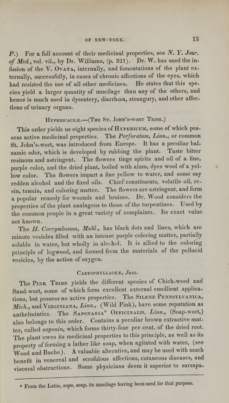 P.) For a full account of their medicinal properties, see N. Y. Jour, of Med., vol. vii., by Dr. Williams, (p. 321). Dr. W. has used the in- fusion of the V. Ovata, internally, and fomentations of the plant ex- ternally, successfully, incases of chronic affections of the eyes, which had resisted the use of all other medicines. He states that this spe- cies yield a larger quantity of mucilage than any of the others, and hence is much used in dysentery, diarrhoea, strangury, and other affec- tions of urinary organs. HypERicACEiE.—(The St. John's-wort Tribe.) This order yields us eight species of Hypericum, some of which pos- sess active medicinal properties. The Perforatum, Linn., or common St. John's-wort, was introduced from Europe. It has a peculiar bal- samic odor, which is developed by rubbing the plant. Taste bitter resinous and astringent. The flowers tinge spirits and oil of a fine, purple color, and the dried plant, boiled with alum, dyes wool of a yel- low color. The flowers impart a fine yellow to water, and some say redden alcohol and the fixed oils. Chief constituents, volatile oil, re- sin, tannin, and coloring matter. The flowers are astringent, and form a popular remedy for wounds and bruises. Dr. Wood considers the properties of the plant analagous to those of the turpentines. Used by the common people in a great variety of complaints. Its exact value not known. The H. Corrymbosum, Muhl., has black dots and lines, which are minute vesicles filled with an intense purple coloring matter, partially soluble in water, but wholly in alcchol. It is allied to the coloring principle of logwood, and formed from the materials of the pellucid vesicles, by the action of oxygen. Caryophyllace^e, Juss. The Pink Tribe yields the different species of Chick-weed and Sand-wort, some of which form excellent external emollient applica- tions, but possess no active properties. The Silene Pennsylvania, Mich., and Virginiana, Linn., (Wild Pink), have some reputation as anthelmintics. The Saponaria* Officinalis, Linn., (Soap-wort,) also belongs to this order. Contains a peculiar brown extractive mat- ter, called saponin, which forms thirty-four per cent, of the dried root. The plant owes its medicinal properties to this principle, as well as its property of forming a lather like soap, when agitated with water, (see Wood and Bache). A valuable alterative, and may be used with much benefit in venereal and scrofulous affections, cutaneous diseases, and visceral obstructions. Some physicians deem it superior to sarsapa- * From the Latin, sapo, soap, its mucilage having been used for that purpose.