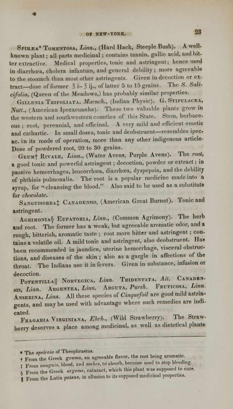 Spiraea* Tomentosa, Linn., (Hard Hack, Steeple Bush). A well- known plant; all parts medicinal; contains tannin, gallic acid, and bit- ter extractive; Medical properties, tonic and astringent; hence used in diarrhoea, cholera infantum, and general debility; more agreeable to the stomach than most other astringents. Given in decoction or ex- tract—dose of former § i- I ij., of latter 5 to 15 grains. The S. Sali- cifolla, (Queen of the Meadows,) has probably similar properties. Gillenia Trifoliata, Maench., (Indian Physic). G. Stiptjlacea, Nutt., (American Ipecacuanha). These two valuable plants grow in the western and southwestern counties of this State. Stem, herbace- ous ; root, perennial, and officinal. A very mild and efficient emetic and cathartic. In small doses, tonic and deobstruent—resembles ipec- ac, in its mode of operation, more than any other indigenous article- Dose of powdered root, 20 to 30 grains. GeumJ Rivale, Linn., (Water A.vens, Purple Avens). The root, a good tonic and powerful astringent; decoction, powder or extract; in passive hemorrhages, leucorrhoea, diarrhoea, dyspepsia, and the debility of phthisis pulmonalis. The root is a popular medicine made into a syrup, for  cleansing the blood. Also said to be used as a substitute for chocolate. Sanguisorba^ Canadensis, (American Great Burnet). Tonic and astringent. Agrimonia§ Eupatoria, Linn., (Common Agrimony). The herb and root. The former has a weak, but agreeable aromatic odor, and a rough, bitterish, aromatic taste ; root more bitter and astringent; con- tains a volatile oil. A mild tonic and astringent, also deobstruent. Has been recommended in jaundice, uterine hemorrhage, visceral obstruc- tions, and diseases of the skin ; also as a gargle in affections of the throat. The Indians use it in fevers. Given in substance, infusion or decoction. Potentilla|| Norvegica, Linn. Tridentata, Ait. Canaden- sis, Linn. Argentea, Linn. Arguta, Pursh. Fruticosa, Linn. Anserina, Linn. All these species of Cinquefoil are good mild astrin- gents, and maybe used with advantage where such remedies are nidi-  Fragaria Virginiana, Ehrh., (Wild Strawberry). The Straw- berry deserves a place among medicinal, as well as dietetical plants * The speireia of Theophrastus. t From the Greek geuma, an agreeable flavor, the root being aromatic. t From sanguis, blood, and sorbes, to absorb, because used to stop bleeding. t> From the Greek argeme, cataract, which this plant was supposed to cure. | From the Latin potens, in allusion to its supposed medicinal properties.