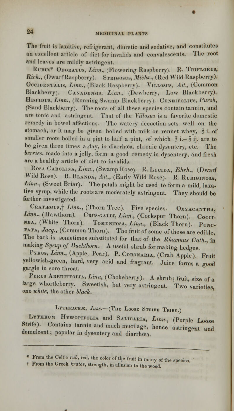 MEDICINAL PLANTS The fruit is laxative, refrigerant, diuretic and sedative, and constitutes an excellent article of diet for invalids and convalescents. The root and leaves are mildly astringent. Ribus* Odoratus, Linn., (Flowering Raspberry). R- Tkiflorus, Rich., (Dwarf Raspberry). Strigosus, Michx., (Red Wild Raspberry). Occidentals, Linn., (Black Raspberry). Villosus, Ait., (Common Blackberry). Canadensis, Linn., (Dewberry, Low Blackberry). Hispidus, IAnn., (Running Swamp Blackberry). Cunetfolius, Pursh, (Sand Blackberry). The roots of all these species contain tannin, and are tonic and astringent. That of the Villosus is a favorite domestic remedy in bowel affections. The watery decoction sets well on the stomach, or it may be given boiled with milk or rennet whey, I i. of smaller roots boiled in a pint to half a pint, of which 5 i- 3 ij. are to be given three times a-day, in diarrhoea, chronic dysentery, etc. The berries, made into a jelly, form a good remedy in dysentery, and fresh are a healthy article of diet to invalids. Rosa Carolina, Linn., (Swamp Rose). R. Lucida, Ehrh., (Dwarf Wild Rose). R. Blanda, Ait., (Early Wild Rose). R. Rubiginosa, Linn., (Sweet Briar). The petals might be used to form a mild, laxa- tive syrup, while the .roots are moderately astringent. They should be further investigated. Crataegus,! Linn., (Thorn Tree). Five species. Oxyacantha, Linn., (Hawthorn). Crus-galli, Linn., (Cockspur Thorn). Cocci- nea, (White Thorn). Tomentosa, Linn., (Black Thorn). Punc- tata, Jacq., (Common Thorn). The fruit of some of these are edible. The bark is sometimes substituted for that of the Rhamnus Cath., in making Syrvp of Buckthorn. A useful shrub for making hedges. Pyrus, Linn., (Apple, Pear). P. Coronaria, (Crab Apple). Fruit yellowish-green, hard, very acid and fragrant. Juice forms a good gargle in sore throat. Pyrus Arbutifolia, Linn, (Chokeberry). A shrub; fruit, size of a large whortleberry. Sweetish, but very astringent. Two varieties one white, the other black. LYTHRACEiE, JuSS.—(The LoOSE STRIFE TrIBE.) Lythrum Hyssopifolia and Salicaria, Linn., (Purple Loose Strife). Contains tannin and much mucilage, hence astringent and demulcent; popular in dysentery and diarrhoea. » From the Celtic rub, red, the color of tip fruit in many of the species t From the Greek kratos, strength, in allusion to the wood.