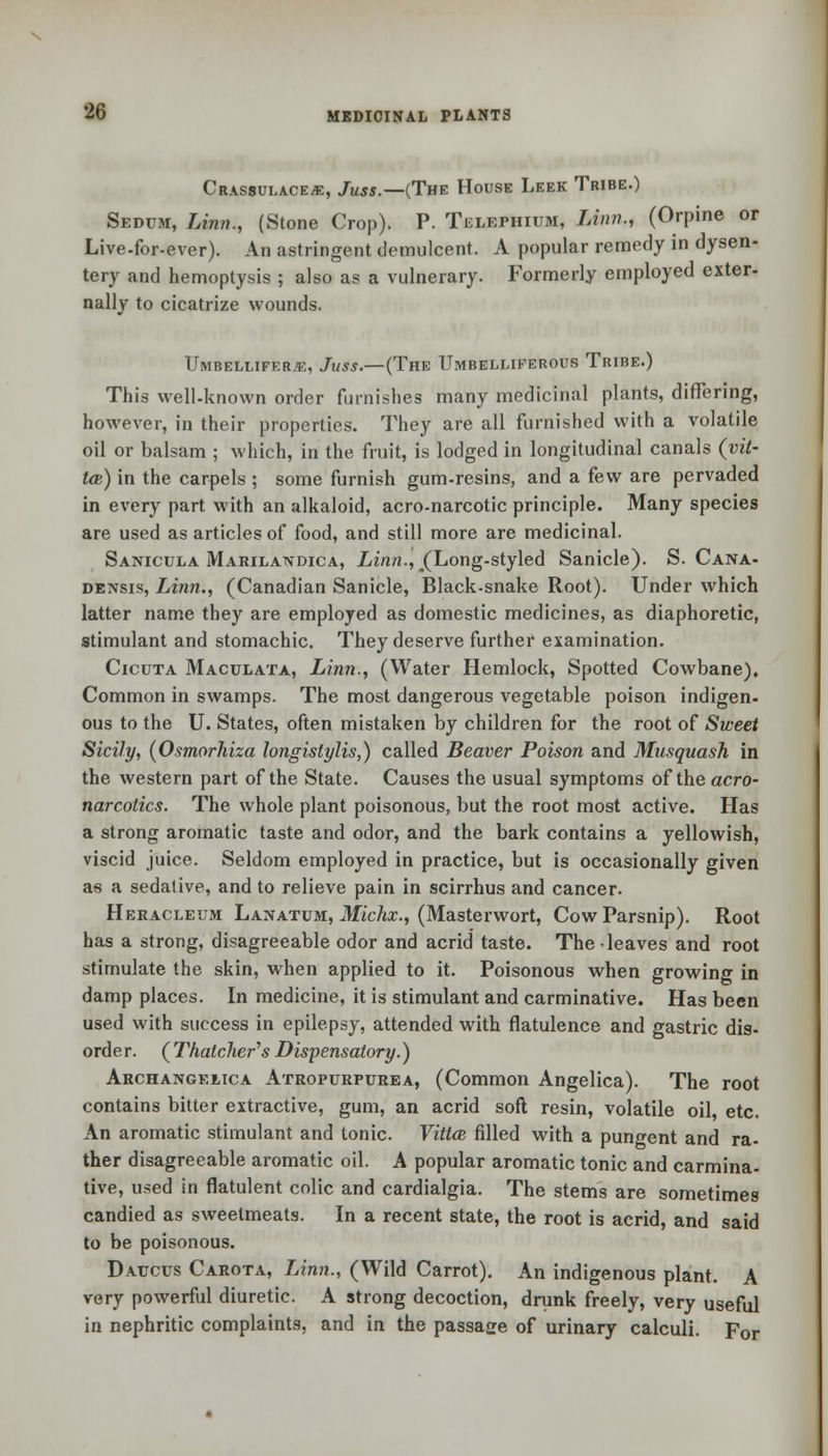 CrASSULACEJE, JuSS.—(THE HOUSE LeEK TrIBE.) Sbdum, Linn., (Stone Crop). P. Telephium, Linn., (Orpine or Live-for-ever). An astringent demulcent. A popular remedy in dysen- tery and hemoptysis ; also as a vulnerary. Formerly employed exter- nally to cicatrize wounds. Umbelliferje, Juss.—(The Umbelliferous Tribe.) This well-known order furnishes many medicinal plants, differing, however, in their properties. They are all furnished with a volatile oil or balsam ; which, in the fruit, is lodged in longitudinal canals (vit- to) in the carpels ; some furnish gum-resins, and a few are pervaded in every part with an alkaloid, acro-narcotic principle. Many species are used as articles of food, and still more are medicinal. Sanicula Marilandica, Linn., (Long-styled Sanicle). S. Cana- densis, Linn., (Canadian Sanicle, Black-snake Root). Under which latter name they are employed as domestic medicines, as diaphoretic, stimulant and stomachic. They deserve further examination. Cicuta Maculata, Linn., (Water Hemlock, Spotted Cowbane), Common in swamps. The most dangerous vegetable poison indigen- ous to the U. States, often mistaken by children for the root of Sweet Sicily, (Osmorhiza longistylis,) called Beaver Poison and Musquash in the western part of the State. Causes the usual symptoms of the aero- narcotics. The whole plant poisonous, but the root most active. Has a strong aromatic taste and odor, and the bark contains a yellowish, viscid juice. Seldom employed in practice, but is occasionally given as a sedative, and to relieve pain in scirrhus and cancer. Heracleum Lanatum, Michx., (Masterwort, Cow Parsnip). Root has a strong, disagreeable odor and acrid taste. The leaves and root stimulate the skin, when applied to it. Poisonous when growing in damp places. In medicine, it is stimulant and carminative. Has been used with success in epilepsy, attended with flatulence and gastric dis- order. ( Thatcher's Dispensatory.) Archangf.iica Atropurpurea, (Common Angelica). The root contains bitter extractive, gum, an acrid soft resin, volatile oil etc. An aromatic stimulant and tonic. Vittai filled with a pungent and ra- ther disagreeable aromatic oil. A popular aromatic tonic and carmina- tive, used in flatulent colic and cardialgia. The stems are sometimes candied as sweetmeats. In a recent state, the root is acrid, and said to be poisonous. Datjcus Carota, Linn., (Wild Carrot). An indigenous plant. A very powerful diuretic. A strong decoction, drunk freely, very useful in nephritic complaints, and in the passage of urinary calculi. For