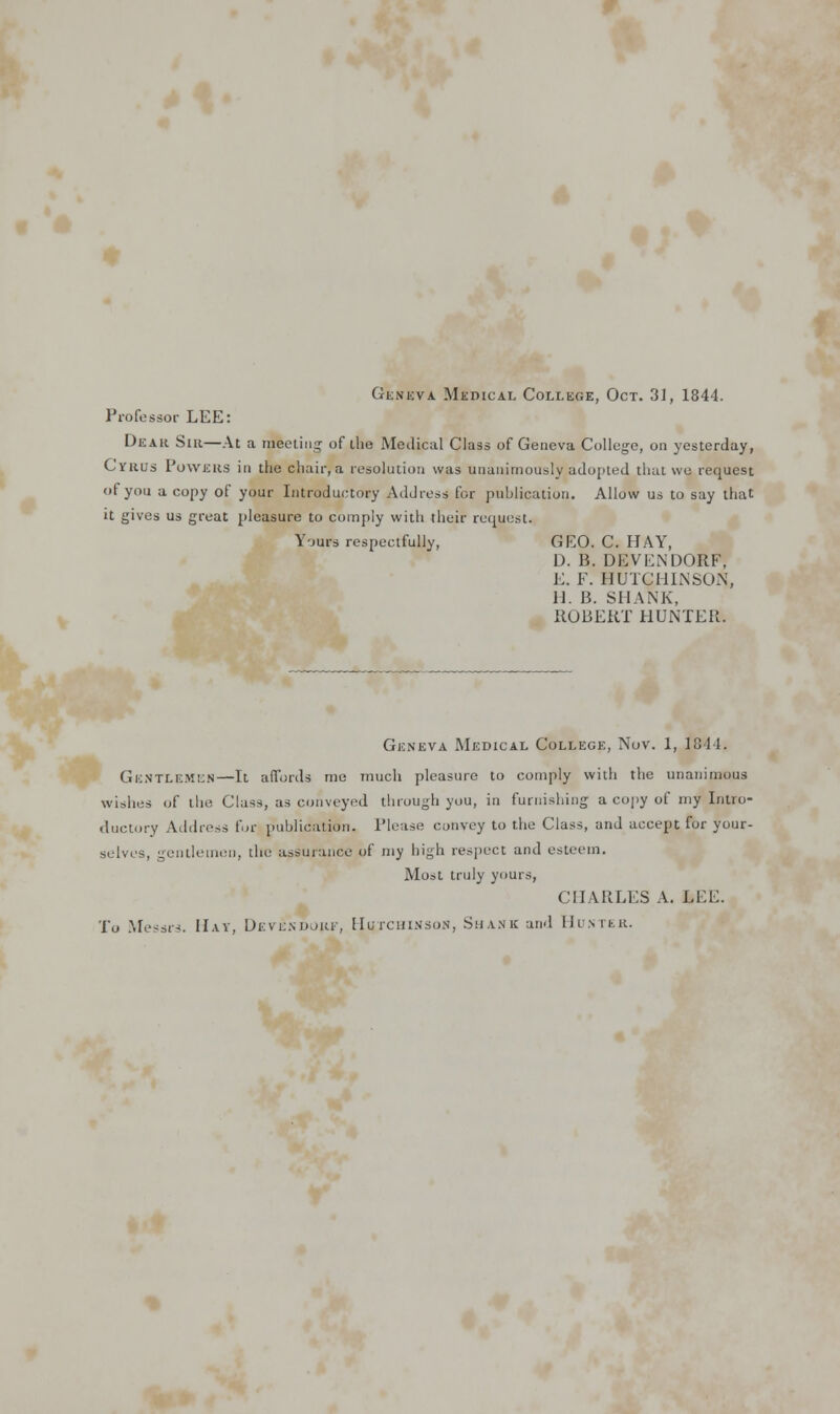 Geneva Medical College, Oct. 31, 1844. Professor LEE: Dear Sir—At a meeting of the Medical Class of Geneva College, on yesterday, Cyrus Powers in the chair, a resolution was unanimously adopted that we request of you a copy of your Introductory Address for publication. Allow us to say that it gives us great pleasure to comply with their request. Yours respectfully, GEO. C. HAY, D. B. DEVENDORF, E. F. HUTCHINSON, 11. B. SHANK, ROBERT HUNTER. Geneva Medical College, Nov. 1, 1844. Gentlemen—It affords me much pleasure to comply with the unanimous wishes of the Class, as conveyed through you, in furnishing a copy of my Intro- ductory Address fur publication. Please convey to the Class, and accept for your- selves, gentlemen, the assurance of my high respect and esteem. Most truly yours, CHARLES A. LEE. To Messrs. Hay, Devendjiu', Hutchinson, Shank and Hunter.