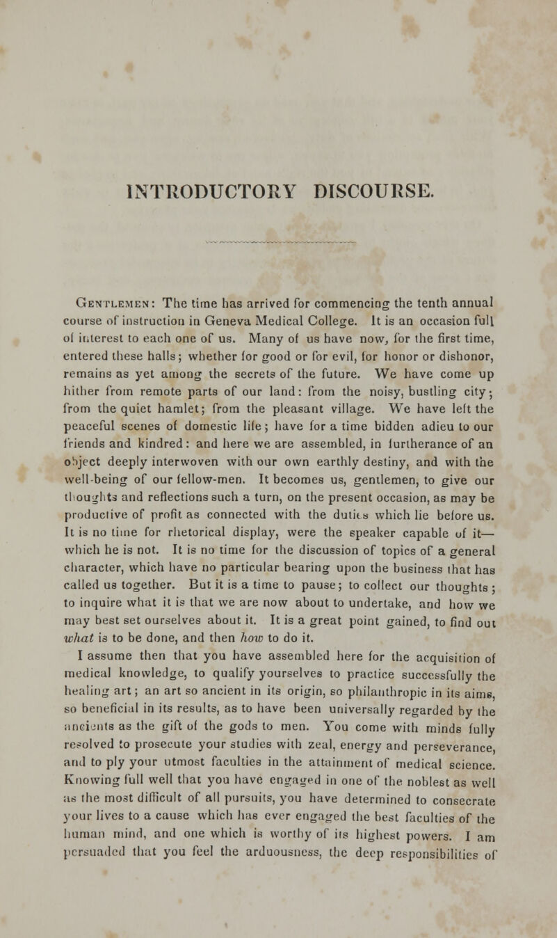 INTRODUCTORY DISCOURSE. Gentlemen: The time has arrived for commencing the tenth annual course of instruction in Geneva Medical College. It is an occasion full o( interest to each one of us. Many of us have now, for the first time, entered these halls; whether (or good or for evil, lor honor or dishonor, remains as yet among the secrets of the future. We have come up hither from remote parts of our land: from the noisy, bustling city; from the quiet hamlet; from the pleasant village. We have left the peaceful scenes of domestic life; have for a time bidden adieu to our friends and kindred : and here we are assembled, in furtherance of an object deeply interwoven with our own earthly destiny, and with the well-being of our fellow-men. It becomes us, gentlemen, to give our thoughts and reflections such a turn, on the present occasion, as may be productive of profit as connected with the duties which lie before us. It is no time for rhetorical display, were the speaker capable of it— which he is not. It is no time for the discussion of topics of a general character, which have no particular bearing upon the business lhat has called us together. But it is a time to pause; to collect our thoughts • to inquire what it is that we are now about to undertake, and how we may best set ourselves about it. It is a great point gained, to find out what is to be done, and then how to do it. I assume then that you have assembled here for the acquisition of medical knowledge, to qualify yourselves to practice successfully the healing art; an art so ancient in its origin, so philanthropic in its aims so beneficial in its results, as to have been universally regarded by the nneients as the gift of the gods to men. You come with minds fully resolved to prosecute your studies with zeal, energy and perseverance and to ply your utmost faculties in the attainment of medical science. Knowing full well that you have engaged in one of the noblest as well as the most difficult of all pursuits, you have determined to consecrate your lives to a cause which has ever engaged the best faculties of the human mind, and one which is worthy of its highest powers. I am persuaded that you feel the arduousness, the deep responsibilities of