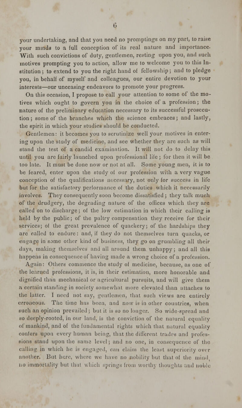 your undertaking, and that you need no promptings on my part, to raise your minds to a full conception of its real nature and importance. With such convictions of duty, gentlemen, resting upon you, and such motives prompting you to action, allow me to welcome you to this In- stitution ; to extend to you the right hand of fellowship; and to pledge you, in behalf of myself and colleagues, our entire devotion to your interests—our unceasing endeavors to promote your progress. On this occasion, I propose to call your attention to some of the mo- tives which ought to govern you in the choice of a profession; the nature of the preliminary education necessary to its successful prosecu- tion; some of the branches which the science embraces; and lastly, the spirit in which your studies should be conducted. Gentlemen: it becomes you to scrutinize well your motives in enter- ing upon the study of medicine, and see whether they are such as will stand the test of a candid examination. It will not do to delay this until you are fairly launched upon professional life ; for then it will be too late. It must be done now or not at all. Some young men, it is to be feared, enter upon the study of our profession with a very vague conception of the qualifications necessary, not only for success in life but for the satisfactory performance of the duties which it necessarily involves. They consequently soon become dissatisfied; they talk much of the drudgery, the degrading nature of the offices which they are called on to discharge; of the low estimation in which their calling is held by the public; of the paltry compensation they receive for their services; of the great prevalence of quackery; of the hardships they are called to endure: and, if they do not themselves turn quacks, or engage in some other kind of business, they go on grumbling all their days, making themselves and all around them unhappy; and all this happens in consequence of having made a wrong choice of a profession. Again: Others commence the stud}' of medicine, because, as one of the learned professions, it is, in their estimation, more honorable and dignified than mechanical or agricultural pursuits, and will give them a cerlain standing in society somewhat more elevated than attaches to the latter. I need not say, gentlemen, that such views are entirely erroneous. The time has been, and now is in other countries, when such an opinion prevailed; but it is so no longer. So wide-spread and so deeply-rooted, in our land, is the conviction of the natural equality of mankind, and of the fundamental rights which that natural equality confers upon every human being, that the different trades and profes- sions stand upon the same level; and no one, in consequence of the calling in which he is engaged, can claim the least superiority over another. But here, where we have no nobility but that of the mind no immortality but that which springs from worthy thoughts and noble