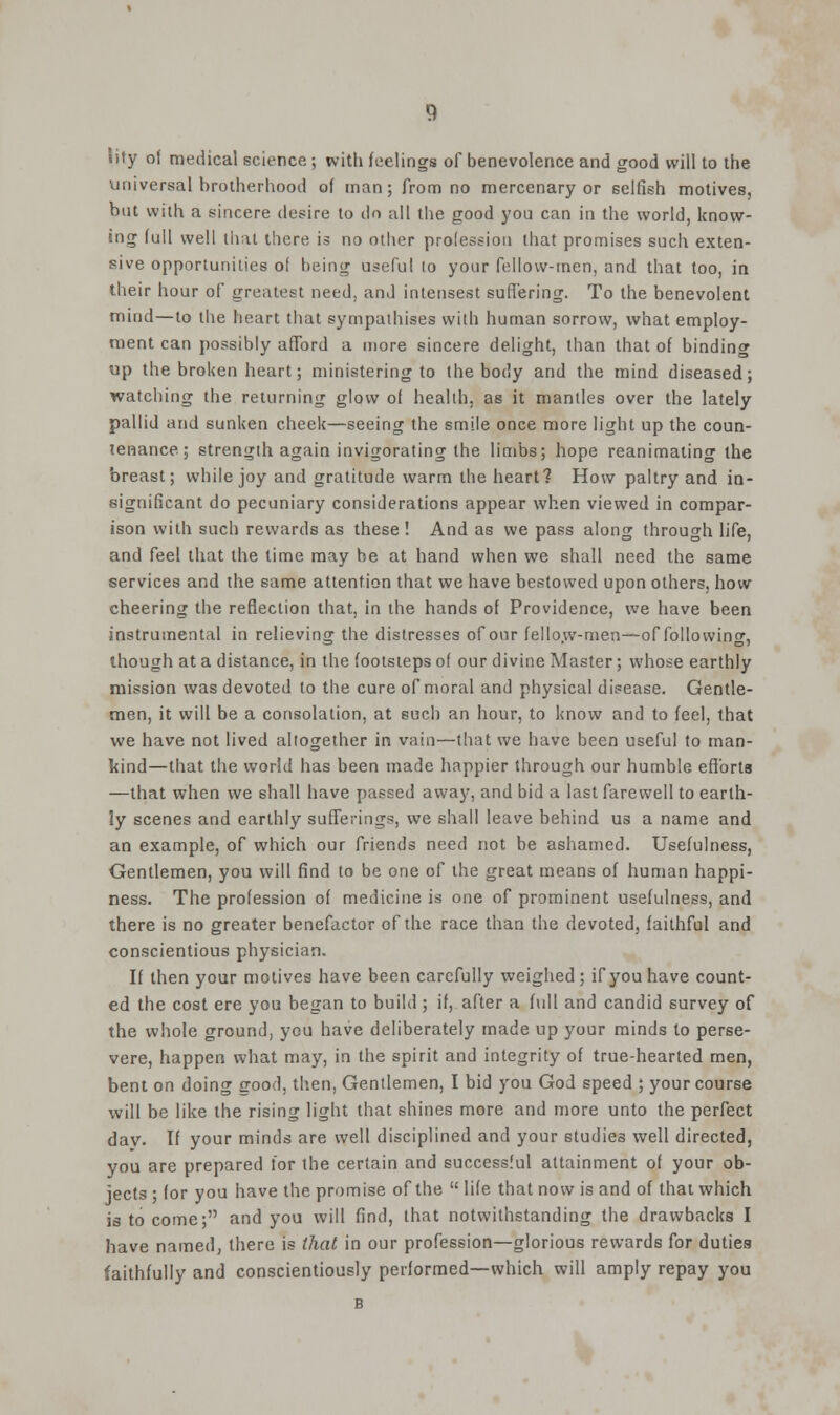 Jity of medical science ; with feelings of benevolence and good will to the universal brotherhood of man; from no mercenary or selfish motives, but with a sincere desire to do all the good you can in the world, know- ing full well that there is no other profession that promises such exten- sive opportunities of being useful to your fellow-men, and that too, in their hour of greatest need, and intensest suffering. To the benevolent mind—to the heart that sympathises with human sorrow, what employ- ment can possibly afford a more sincere delight, than that of binding up the broken heart; ministering to the body and the mind diseased; watching the returning glow of health, as it mantles over the lately pallid and sunken cheek—seeing the smile once more light up the coun- tenance ; strength again invigorating the limbs; hope reanimating the breast; while joy and gratitude warm the heart? How paltry and in- significant do pecuniary considerations appear when viewed in compar- ison with such rewards as these ! And as we pass along through life, and feel that the time may be at hand when we shall need the same services and the same attention that we have bestowed upon others, how cheering the reflection that, in the hands of Providence, we have been instrumental in relieving the distresses of our fellow-men—of following, though at a distance, in the footsteps of our divine Master; whose earthly mission was devoted to the cure of moral and physical disease. Gentle- men, it will be a consolation, at such an hour, to know and to feel, that we have not lived altogether in vain—that we have been useful to man- kind—that the world has been made happier through our humble efforts —that when we shall have passed away, and bid a last farewell to earth- ly scenes and earthly sufferings, we shall leave behind us a name and an example, of which our friends need not be ashamed. Usefulness, Gentlemen, you will find to be one of the great means of human happi- ness. The profession of medicine is one of prominent usefulness, and there is no greater benefactor of the race than the devoted, faithful and conscientious physician. If then your motives have been carefully weighed; if you have count- ed the cost ere you began to build ; if, after a full and candid survey of the whole ground, ycu have deliberately made up your minds to perse- vere, happen what may, in the spirit and integrity of true-hearted men, bent on doing good, then, Gentlemen, I bid you God speed ; your course will be like the rising light that shines more and more unto the perfect dav. If your minds are well disciplined and your studies well directed, you are prepared tor the certain and successful attainment of your ob- jects ; for you have the promise of the life that now is and of that which is to come; and you will find, that notwithstanding the drawbacks I have named, there is that in our profession—glorious rewards for duties faithfully and conscientiously performed—which will amply repay you B