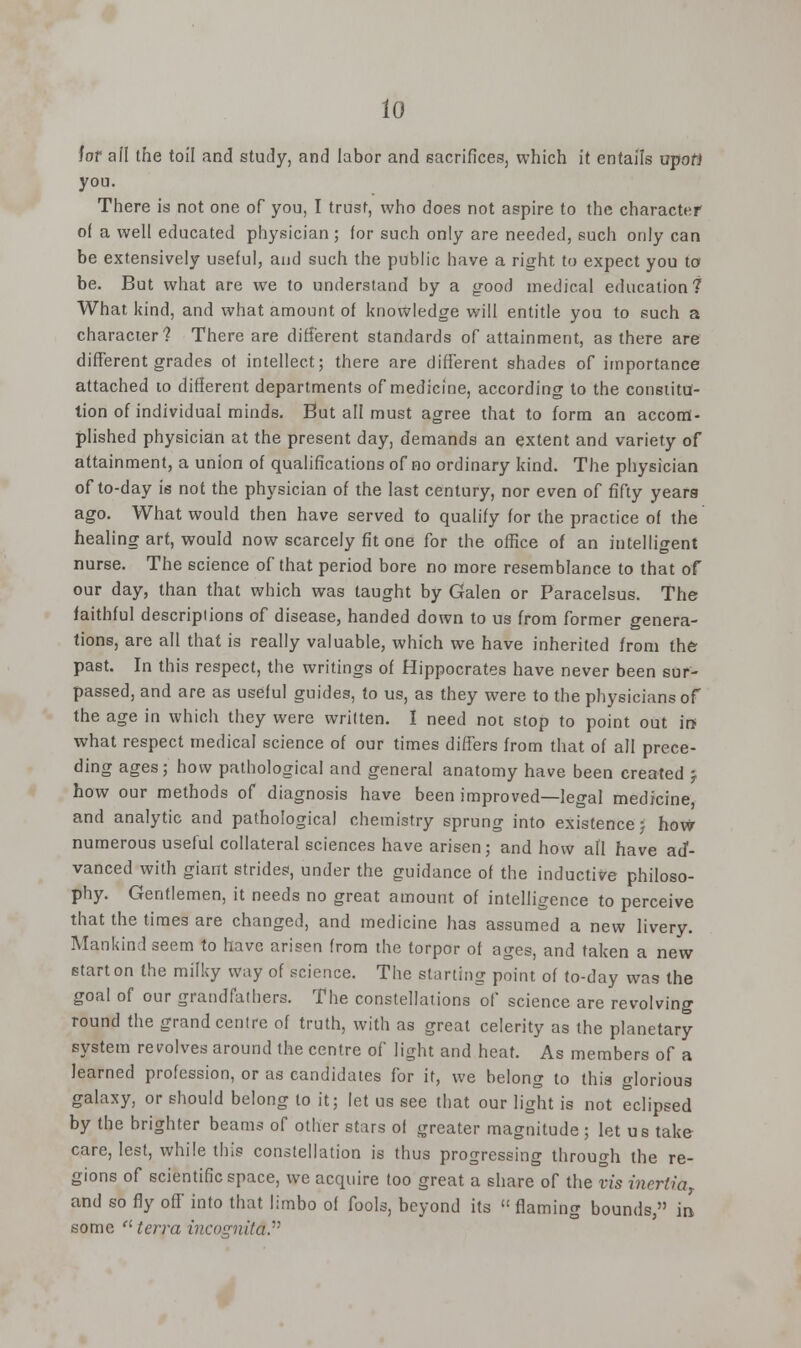 (0 for afl the toil and study, and labor and sacrifices, which it entails upofi you. There is not one of you, I trust, who does not aspire to the character of a well educated physician ; (or such only are needed, such only can be extensively useful, and such the public have a right to expect you to be. But what are we to understand by a good medical education 7 What kind, and what amount of knowledge will entitle you to such a character? There are different standards of attainment, as there are different grades ot intellect; there are different shades of importance attached to different departments of medicine, according to the constitu- tion of individual minds. But all must agree that to form an accom- plished physician at the present day, demands an extent and variety of attainment, a union of qualifications of no ordinary kind. The physician of to-day is not the physician of the last century, nor even of fifty years ago. What would then have served to qualify for the practice of the healing art, would now scarcely fit one for the office of an intelligent nurse. The science of that period bore no more resemblance to that of our day, than that which was taught by Galen or Paracelsus. The faithful descriptions of disease, handed down to us from former genera- tions, are all that is really valuable, which we have inherited from the past. In this respect, the writings of Hippocrates have never been sur- passed, and are as useful guides, to us, as they were to the physicians of the age in which they were written. I need not stop to point out in what respect medical science of our times differs from that of all prece- ding ages; how pathological and general anatomy have been created j how our methods of diagnosis have been improved—legal medicine and analytic and pathological chemistry sprung into existence j how numerous useful collateral sciences have arisen; and how all have ad- vanced with giant strides, under the guidance of the inductive philoso- phy. Gentlemen, it needs no great amount of intelligence to perceive that the times are changed, and medicine has assumed a new livery. Mankind seem to have arisen from the torpor of ages, and taken a new start on the milky way of science. The starting point of to-day was the goal of our grandfathers. The constellations of science are revolving round the grand centre of truth, with as great celerity as the planetary system revolves around the centre of light and heat. As members of a learned profession, or as candidates for it, we belong to this glorious galaxy, or should belong to it; let us see that our light is not eclipsed by the brighter beams of other stars of greater magnitude ; let us take care, lest, while this constellation is thus progressing through the re- gions of scientific space, we acquire too great a share of the vis incrtiaT and so fly off into that limbo of fools, beyond its flaming bounds, in some terra incognita.'■