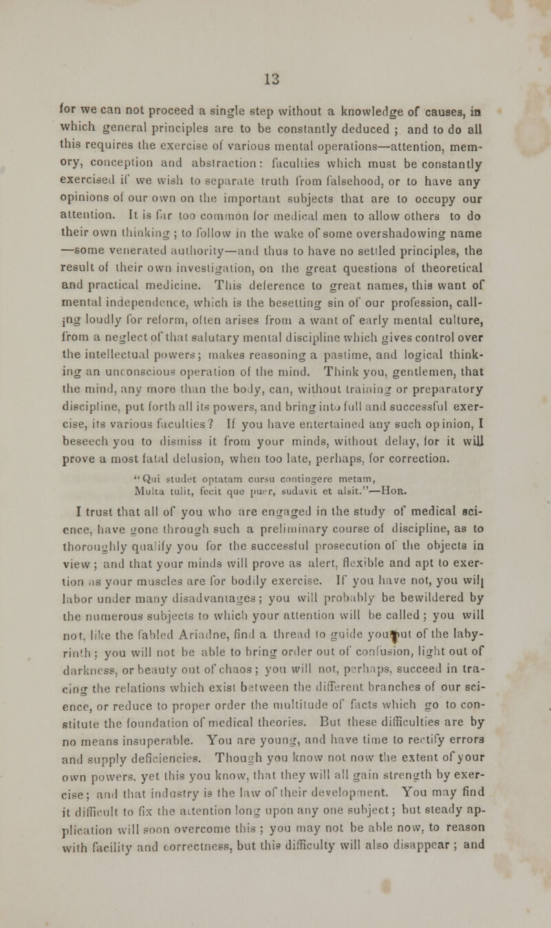 for we can not proceed a single step without a knowledge of causes, in which general principles are to be constantly deduced ; and to do all this requires the exercise of various mental operations—attention, mem- ory, conception and abstraction: faculties which must be constantly exercised if we wish to separate truth from falsehood, or to have any opinions of our own on the important subjects that are to occupy our attention. It is far too common (or medical men to allow others to do their own thinking ; to follow in the wake of some overshadowing name —some venerated authority—and thus to have no settled principles, the result of their own investigation, on the great questions of theoretical and practical medicine. This deference to great names, this want of mental independence, which is the besetting sin of our profession, call- ing loudly for reform, often arises from a want of early mental culture, from a neglect of that salutary menial discipline which gives control over the intellectual powers; makes reasoning a pastime, and logical think- ing an unconscious operation of the mind. Think you, gentlemen, that the mind, any more than the body, can, without training or preparatory discipline, put forth all its powers, and bring int>j full and successful exer- cise, its various faculties? If you have entertained any such opinion, I beseech you to dismiss it from your minds, without delay, for it will prove a most fatal delusion, when too late, perhaps, for correction. Qui studet optatam cursu cmuingere metam, Multa lulit, fecit que puer, sudavil et alsit.—Hor. I trust that all of you who are engaged in the study of medical sci- ence, have none through such a preliminary course of discipline, as to thoroughly qualify you for the successful prosecution of the objects in view; and that your minds will prove as alert, flexible and apt to exer- tion as your muscles are for boddy exercise. If you Itave not, you wilj labor under many disadvantages; you will probably be bewildered by the numerous subjects to which your nttention will be called ; you will not, like the fabled Ariadne, find a thread (o guide you*ut of the laby- rin'.h : you will not be able to bring order out of confusion, light out of darkness, or beauty out of chaos; you will not, perhaps, succeed in tra- cing the relations which exist between the different branches of our sci- ence, or reduce to proper order the multitude of facts which go to con- stitute the foundation of medical theories. But these difficulties are by no means insuperable. You are young, and have time to rectify errors and supply deficiencies. Though you know not now the extent of your own powers, yet this you know, that they will all gain strength by exer- cise; and that industry is the law of their development. You may find it difficult to fix the attention long upon any one subject; but steady ap- plication will soon overcome this ; you may not be able now, to reason with facility and correctness, but this difficulty will also disappear ; and