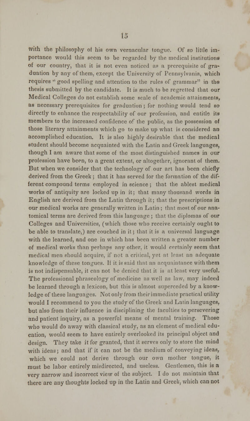 with the philosophy of his own vernacular tongue. Of so little im- portance would this seem to be regarded by the medical institutions of our country, that it is not even noticed as a prerequisite of gra- duation by any of them, except the University of Pennsylvania, which requires '' good spelling and attention to the rules of grammar in tho thesis submitted by the candidate. It is much to be regretted that our Medical Colleges do not establish some scale of academic attainments, as necessary prerequisites for graduation; for nothing would tend so directly to enhance the respectability of our profession, and entitle itg members to the increased confidence of the public, as the possession of those literary attainments which go to make up what is considered an accomplished education. It is also highly desirable that the medical student should become acquainted with the Latin and Greek languages, though I am aware that some of the most distinguished names in our profession have been, to a great extent, or altogether, ignorant of them. But when we consider that the technology of our art has been chiefly derived from the Greek; that it has served for the formation of the dif- ferent compound terms employed in science; that the ablest medical works of antiquity are locked up in it; that many thousand words in English are derived from the Latin through it; that the prescriptions in our medical works are generally written in Latin ; that most of our ana- tomical terms are derived from this language ; that the diplomas of our Colleges and Universities, (which those who receive certainly ought to be able to translate,) are couched in it; that it is a universal language with the learned, and one in which has been written a greater number of medical works than perhaps any other, it would certainly seem that medical men should acquire, if not a critical, yet at least an adequate knowledge of these tongues. If it is said that an acquaintance with them is not indispensable, it can not be denied that it is at least very useful. The professional phraseology of medicine as well as law, may indeed be learned through a lexicon, but this is almost superceded by a know- ledge of these languages. Not only from their immediate practical utility would I recommend to you the study of the Greek and Latin languages, but also from their influence in disciplining the faculties to persevering and patient inquiry, as a powerful means of mental training. Those who would do away with classical study, as an element of medical edu- cation, would seem to have entirely overlooked its principal object and design. They take it for granted, that it serves only to store the mind with ideas; and that if it can not be the medium of Conveying ideas, which we could not derive through our own mother tongue, it must be labor entirely misdirected, and useless. Gentlemen, this is a very narrow and incorrect view of the subject. I do not maintain that there are any thoughts locked up in the Latin and Greek, which can not