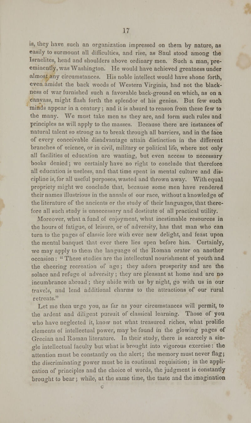 is, they have such an organization impressed on them by nature, as easily to surmount all difficulties, and rise, as Saul stood among the Israelites, head and shoulders above ordinary men. Such a man, pre- eminently, was Washington. He would have achieved greatness under almost any circumstances. His noble intellect would have shone forth, even amidst the back woods of Western Virginia, had not the black- ness of war furnished such a favorable back-ground on which, as on a canvass, might flash forth the splendor of his genius. But few such minds appear in a century; and it is absurd to reason from these iew to the many. We must take men as they are, and lorm such rules and principles as will apply to the masses. Because there are instances of natural talent so strong as to break through all barriers, and in the face of every conceivable disadvantage attain distinction in the different branches of science, or in civil, military or political life, where not only all facilities of education are wanting, but even access to necessary books denied; we certainly have no right to conclude that therefore all education is useless, and that time spent in mental culture and dis- cipline is, for all useful purposes, wasted and thrown away. With equal propriety might we conclude that, because some men have rendered their names illustrious in the annals of our race, without a knowledge of the literature of the ancients or the study of their languages, that there- fore all such study is unnecessary and destitute of all practical utility. Moreover, what a fund of enjoyment, what inestimable resources in the hours of fatigue, of leisure, or of adversity, has that man who can turn to the pages of classic lore with ever new delight, and feast upon the mental banquet that ever there lies open before him. Certainly, we may apply to them the language of the Roman orator on another occasion:  These studies are the intellectual nourishment of youth and the cheering recreation of age; they adorn prosperity and are the solace and refuge of adversity; they are pleasant at home and are no incumbrance abroad ; they abide with us by night, go with us in our travels, and lend additional charms to the attractions of our rural retreats. Let me then urge you, as far as your circumstances will permit, to the ardent and diligent pursuit of classical learning. Those of you who have neglected it, know not what treasured riches, what prolific elements of intellectual power, may be found in the glowing pages of Grecian and Roman literature. In their study, there is scarcely a sin- gle intellectual faculty but what is brought into vigorous exercise: the attention must be constantly on the alert; the memory must never flag; the discriminating power must be in continual requisition; in the appli- cation of principles and the choice of words, the judgment is constantly brought to bear; while, at the same time, the taste and the imagination c