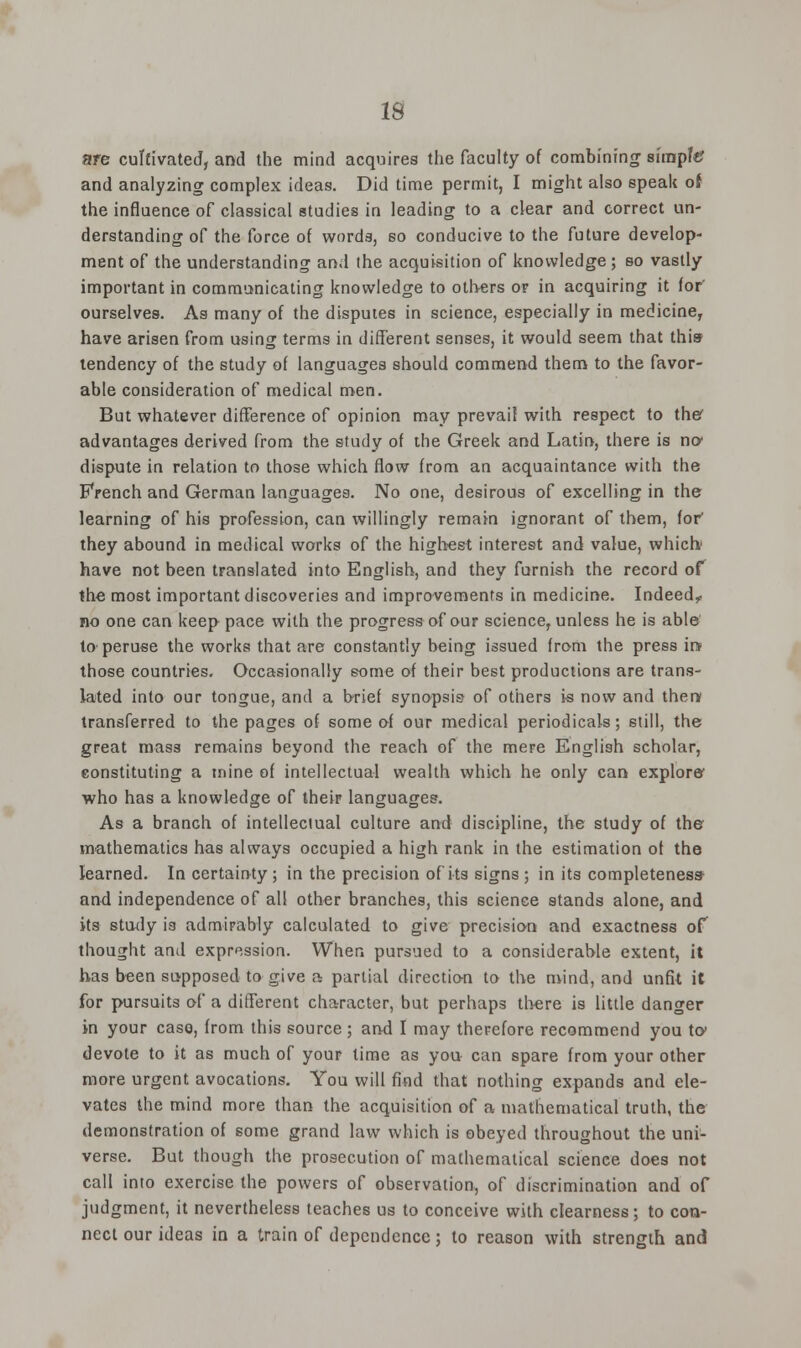 IS are cultivated, and the mind acquires the faculty of combining simpftf and analyzing complex ideas. Did time permit, I might also speak of the influence of classical studies in leading to a clear and correct un- derstanding of the force of words, so conducive to the future develop- ment of the understanding and the acquisition of knowledge; so vastly important in communicating knowledge to others or in acquiring it for' ourselves. As many of the disputes in science, especially in medicine, have arisen from using terms in different senses, it would seem that this tendency of the study of languages should commend them to the favor- able consideration of medical men. But whatever difference of opinion may prevail with respect to thee advantages derived from the study of the Greek and Latin, there is no- dispute in relation to those which flow from an acquaintance with the French and German languages. No one, desirous of excelling in the learning of his profession, can willingly remain ignorant of them, for' they abound in medical works of the highest interest and value, which have not been translated into English, and they furnish the record of the most important discoveries and improvements in medicine. Indeed? no one can keep pace with the progress of our science, unless he is able to peruse the works that are constantly being issued from the press ire those countries. Occasionally some of their best productions are trans- lated into our tongue, and a brief synopsis of others is now and then transferred to the pages of some of our medical periodicals; still, the great mass remains beyond the reach of the mere English scholar, constituting a mine of intellectual wealth which he only can explore who has a knowledge of their languages. As a branch of intellectual culture and discipline, the study of the mathematics has always occupied a high rank in the estimation of the learned. In certainty ; in the precision of its signs ; in its completeness- and independence of all other branches, this science stands alone, and its study is admirably calculated to give precision and exactness of thought and expression. When pursued to a considerable extent, it has been supposed to give a partial direction to the mind, and unfit it for pursuits of a different character, but perhaps there is little danger in your caso, from this source; and I may therefore recommend you to- devote to it as much of your time as you can spare from your other more urgent avocations. You will find that nothing expands and ele- vates the mind more than the acquisition of a mathematical truth, the demonstration of some grand law which is obeyed throughout the uni- verse. But though the prosecution of mathematical science does not call into exercise the powers of observation, of discrimination and of judgment, it nevertheless teaches us to conceive with clearness; to con- nect our ideas in a train of dependence; to reason with strength and