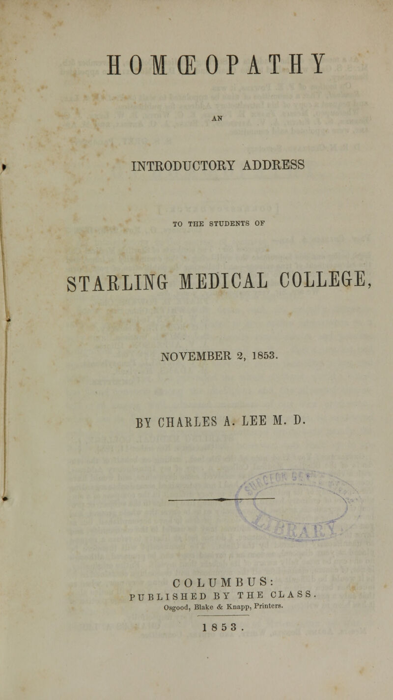 HOMOEOPATHY AN INTRODUCTORY ADDRESS TO THE STUDENTS OF STARLING MEDICAL COLLEGE, NOVEMBER 2, 1853. BY CHARLES A. LEE M. D. COLUMBUS: PUBLISHED BY THE CLASS Osgood, Blake & Knapp, Printers. 1853.