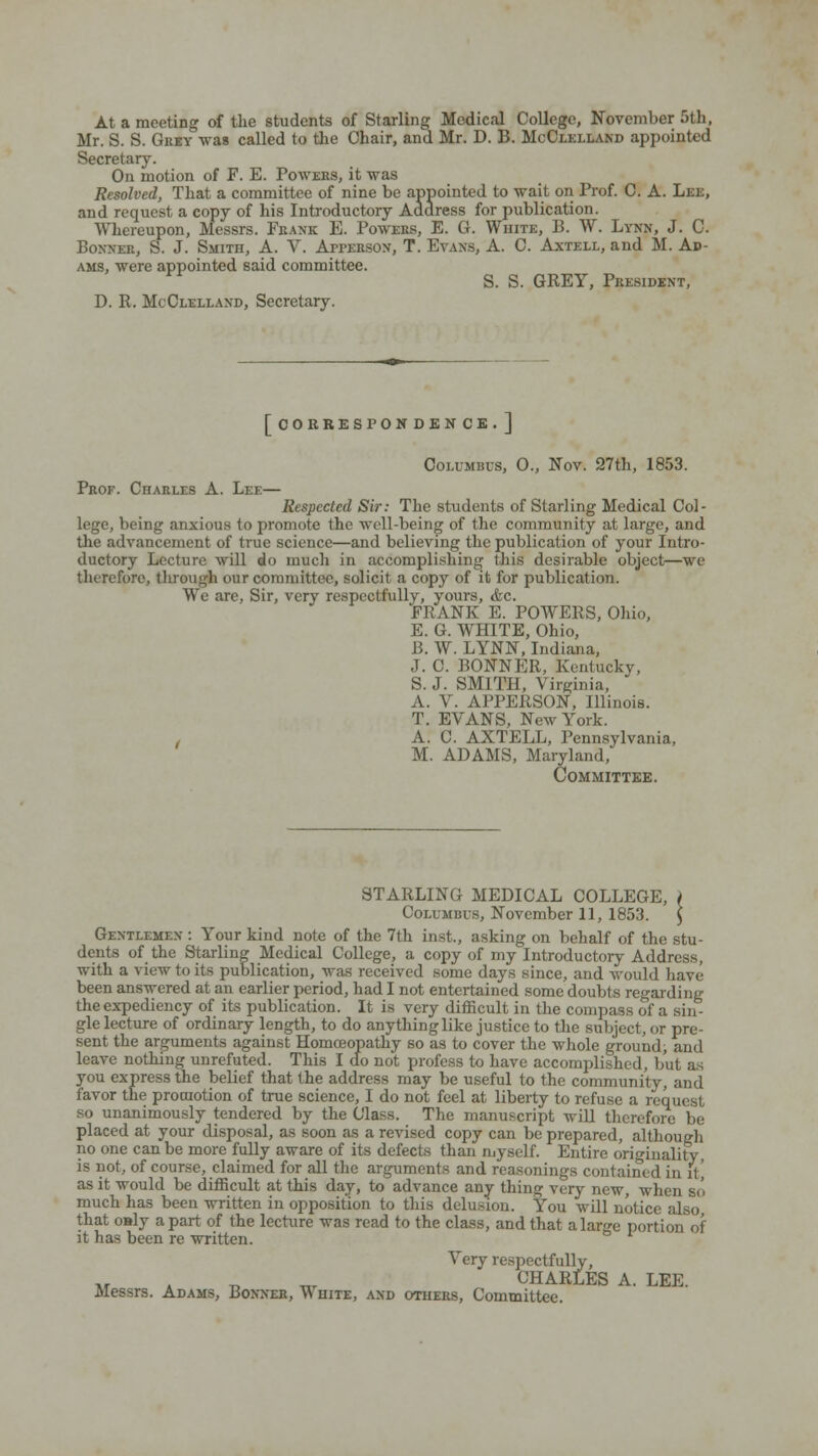 At a meeting of the students of Starling Medical College, November 5th, Mr. S. S. Grey was called to the Chair, and Mr. D. B. McClelland appointed Secretary. On motion of F. E. Powers, it was Resolved, That a committee of nine be appointed to wait on Prof. C. A. Lee, and request a copy of his Introductory Address for publication. Whereupon, Messrs. Frank E. Powers, E. G. White, B. W. Lynn, J. C. Bonner, S. J. Smith, A. V. Afperson, T. Evans, A. C. Axtell, and M. Ad- ams, were appointed said committee. S. S. GREY, President, D. R. McClelland, Secretary. [correspondence.] Columbus, 0., Nov. 27th, 1853. Prof. Charles A. Lee— Respected Sir: The students of Starling Medical Col- lege, being anxious to promote the well-being of the community at large, and the advancement of true science—and believing the publication of your Intro- ductory Lecture will do much in accomplishing- this desirable object—we therefore, through our committee, solicit a copy of it for publication. We are, Sir, very respectfully, yours, &c. FRANK E. POWERS, Ohio, E. G. WHITE, Ohio, B. W. LYNN, Indiana, J. C. BONNER, Kentucky, S.J. SMITH, Virginia, A. V. APPERSON, Illinois. T. EVANS, New York. , A. C. AXTELL, Pennsylvania, M. ADAMS, Maryland, Committee. STARLING MEDICAL COLLEGE, Columbus, November 11, 1853. Gentlemen : Your kind note of the 7th inst., asking on behalf of the stu- dents of the Starling Medical College, a copy of my Introductory Address, with a view to its publication, was received some days since, and would have been answered at an earlier period, had I not entertained some doubts regarding the expediency of its publication. It is very difficult in the compass of a sin- gle lecture of ordinary length, to do anything like justice to the subject, or pre- sent the arguments against Homoeopathy so as to cover the whole ground, and leave nothing unrefuted. This I do not profess to have accomplished, but as you express the belief that the address may be useful to the community, and favor the promotion of true science, I do not feel at liberty to refuse a request so unanimously tendered by the Class. The manuscript will therefore be placed at your disposal, as soon as a revised copy can be prepared, although no one can be more fully aware of its defects than myself. Entire originality, is not, of course, claimed for all the arguments and reasonings contained in ft as it would be difficult at this day, to advance any thing very new, when so much has been written in opposition to this delusion. You will notice also that o»ly apart of the lecture was read to the class, and that alar«'e portion of it has been re written. Very respectfully, _ CHARLES A. LEE. Messrs. Adams, Bonner, White, and others, Committee.