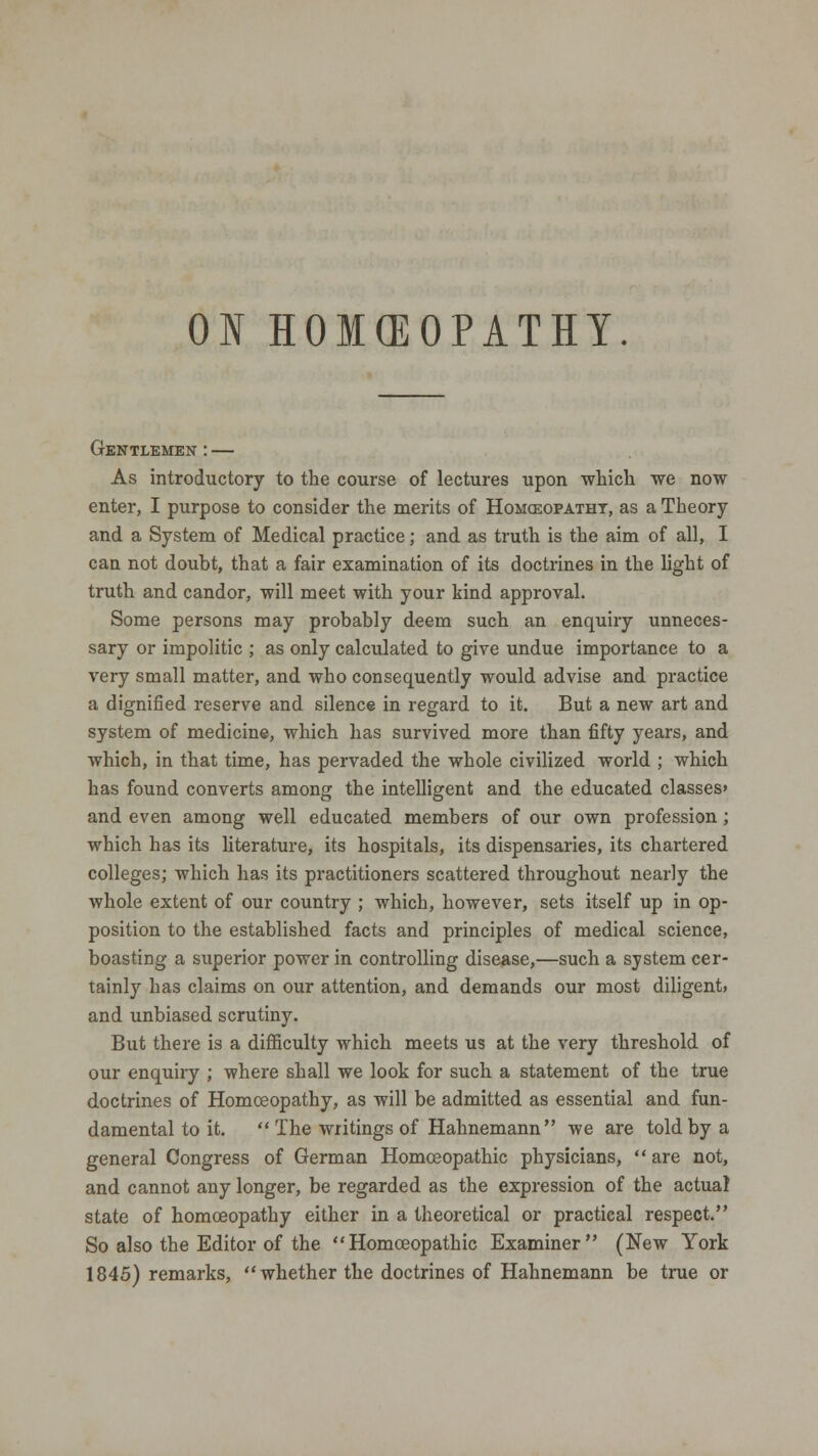 ON HOMCEOPATHY. Gentlemen : — As introductory to the course of lectures upon which we now enter, I purpose to consider the merits of Homcsopatht, as a Theory and a System of Medical practice; and as truth is the aim of all, I can not doubt, that a fair examination of its doctrines in the light of truth and candor, will meet with your kind approval. Some persons may probably deem such an enquiry unneces- sary or impolitic ; as only calculated to give undue importance to a very small matter, and who consequently would advise and practice a dignified reserve and silence in regard to it. But a new art and system of medicine, which has survived more than fifty years, and which, in that time, has pervaded the whole civilized world ; which has found converts among the intelligent and the educated classes' and even among well educated members of our own profession ; which has its literature, its hospitals, its dispensaries, its chartered colleges; which has its practitioners scattered throughout nearly the whole extent of our country ; which, however, sets itself up in op- position to the established facts and principles of medical science, boasting a superior power in controlling disease,—such a system cer- tainly has claims on our attention, and demands our most diligent, and unbiased scrutiny. But there is a difficulty which meets us at the very threshold of our enquiry ; where shall we look for such a statement of the true doctrines of Homoeopathy, as will be admitted as essential and fun- damental to it.  The writings of Hahnemann we are told by a general Congress of German Homoeopathic physicians, are not, and cannot any longer, be regarded as the expression of the actual state of homoeopathy either in a theoretical or practical respect. So also the Editor of the Homoeopathic Examiner (New York 1845) remarks, whether the doctrines of Hahnemann be true or