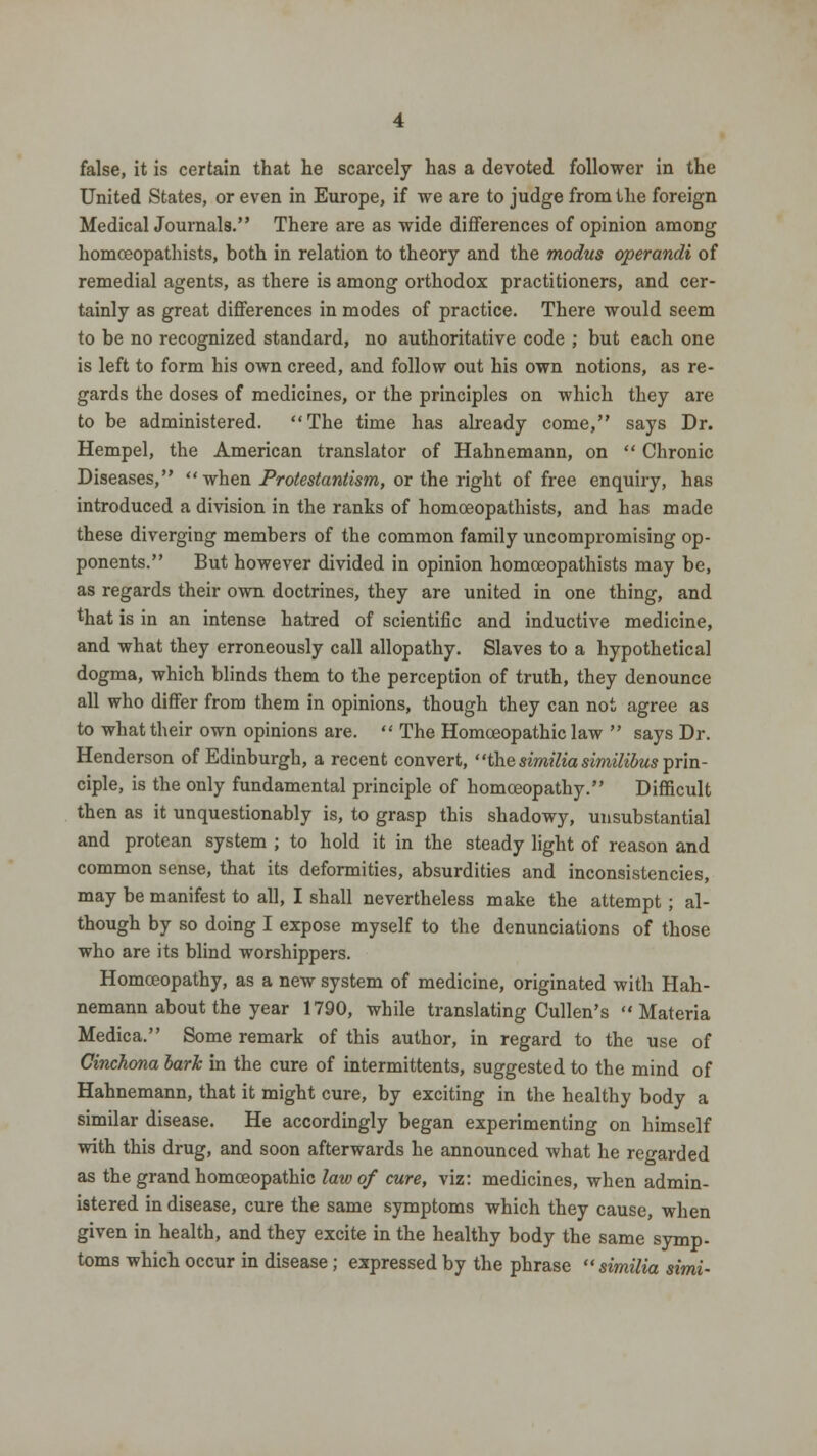 false, it is certain that he scarcely has a devoted follower in the United States, or even in Europe, if we are to judge from the foreign MedicalJournal8. There are as wide differences of opinion among homceopathists, both in relation to theory and the modus operandi of remedial agents, as there is among orthodox practitioners, and cer- tainly as great differences in modes of practice. There would seem to be no recognized standard, no authoritative code ; but each one is left to form his own creed, and follow out his own notions, as re- gards the doses of medicines, or the principles on which they are to be administered. The time has already come, says Dr. Hempel, the American translator of Hahnemann, on  Chronic Diseases, when Protestantism, or the right of free enquiry, has introduced a division in the ranks of homceopathists, and has made these diverging members of the common family uncompromising op- ponents. But however divided in opinion homceopathists may be, as regards their own doctrines, they are united in one thing, and that is in an intense hatred of scientific and inductive medicine, and what they erroneously call allopathy. Slaves to a hypothetical dogma, which blinds them to the perception of truth, they denounce all who differ from them in opinions, though they can not agree as to what their own opinions are.  The Homoeopathic law  says Dr. Henderson of Edinburgh, a recent convert, the similia similibus prin- ciple, is the only fundamental principle of homoeopathy. Difficult then as it unquestionably is, to grasp this shadowy, unsubstantial and protean system ; to hold it in the steady light of reason and common sense, that its deformities, absurdities and inconsistencies, may be manifest to all, I shall nevertheless make the attempt; al- though by so doing I expose myself to the denunciations of those who are its blind worshippers. Homceopathy, as a new system of medicine, originated with Hah- nemann about the year 1790, while translating Cullen's Materia Medica. Some remark of this author, in regard to the use of Cinchona bark in the cure of intermittents, suggested to the mind of Hahnemann, that it might cure, by exciting in the healthy body a similar disease. He accordingly began experimenting on himself with this drug, and soon afterwards he announced what he regarded as the grand homoeopathic law of cure, viz: medicines, when admin- istered in disease, cure the same symptoms which they cause, when given in health, and they excite in the healthy body the same symp- toms which occur in disease; expressed by the phrase similia simi-