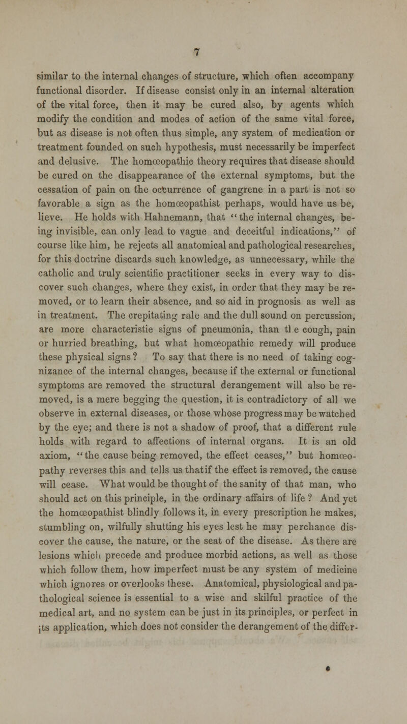similar to the internal changes of structure, which often accompany functional disorder. If disease consist only in an internal alteration of the vital force, then it may be cured also, by agents which modify the condition and modes of action of the same vital force, but as disease is not often thus simple, any system of medication or treatment founded on such hypothesis, must necessarily be imperfect and delusive. The homoeopathic theory requires that disease should be cured on the disappearance of the external symptoms, but the cessation of pain on the occurrence of gangrene in a part is not so favorable a sign as the homceopathist perhaps, would have us be, lieve. He holds with Hahnemann, that the internal changes, be- ing invisible, can only lead to vague and deceitful indications, of course like him, he rejects all anatomical and pathological researches, for this doctrine discards such knowledge, as unnecessary, while the catholic and truly scientific practitioner seeks in every way to dis- cover such changes, where they exist, in order that they may be re- moved, or to learn their absence, and so aid in prognosis as well as in treatment. The crepitating rale and the dull sound on percussion, are more characteristie signs of pneumonia, than tl e cough, pain or hurried breathing, but what homoeopathic remedy will produce these physical signs ? To say that there is no need of taking cog- nizance of the internal changes, because if the external or functional symptoms are removed the structural derangement will also be re- moved, is a mere begging the question, it is contradictory of all we observe in external diseases, or those whose progress may be watched by the eye; and there is not a shadow of proof, that a different rule holds with regard to affections of internal organs. It is an old axiom, the cause being removed, the effect ceases, but homoeo- pathy reverses this and tells us thatif the effect is removed, the cause will cease. What would be thought of the sanity of that man, who should act on this principle, in the ordinary affairs of life ? And yet the homceopathist blindly follows it, in every prescription he makes, stumbling on, wilfully shutting his eyes lest he may perchance dis- cover the cause, the nature, or the seat of the disease. As there are lesions whicli precede and produce morbid actions, as well as those which follow them, how imperfect must be any system of medicine which ignores or overlooks these. Anatomical, physiological and pa- thological science is essential to a wise and skilful practice of the medical art, and no system can be just in its principles, or perfect in jts application, which does not consider the derangement of the differ-