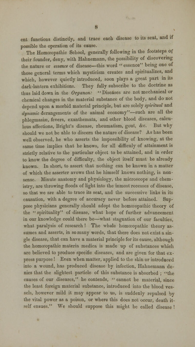 ent functions distinctly, and trace each disease to its seat, and if possible the operation of its cause. The Homoeopathic School, generally following in the footsteps of their founder, deny, with Hahnemann, the possibility of discovering the nature or essence of disease—this word essence being one of those general terms which mysticism creates and spiritualizes, and which, however quietly introduced, soon plays a great part in its dark-lantern exhibitions. They fully subscribe to the doctrine as thus laid down in the Organon: Diseases are not mechanical or chemical changes in the material substance of the body, and do not depend upon a morbid material principle, but are solely spiritual and dynamic derangements of the animal economy—such are all the phlegmasia, fevers, exanthemata, and other blood diseases, calcu- lous affections, Bright's disease, rheumatism, gout, &c. But why should we not be able to discern the nature of disease? As has been well observed, he who asserts the impossibility of knowing, at the same time implies that he knows, for all difficuly of attainment is strictly relative to the particular object to be attained, and in order to know the degree of difficulty, the object itself must be already known. In short, to assert that nothing can be known in a matter of which the asserter avows that he himself knows nothing, is non- sense. Minute anatomy and physiology, the microscope and chem- istry, are throwing floods of light into the inmost recesses of disease, so that we are able to trace its seat, and the successive links in its causation, with a degree of accuracy never before attained. Sup- pose physicians generally should adopt the homoeopathic theory of the  spirituality of disease, what hope of further advancement in our knowledge could there be—what stagnation of our faculties, what paralysis of research ! The whole homoeopathic theory as- sumes and asserts, in so many words, that there does not exist a sin- gle disease, that can have a material principle for its cause, although the homoeopathic materia medica is made up of substances which are believed to produce specific diseases, and are given for that ex- press purpose! Even when matter, applied to the skin or introduced into a wound, has produced disease by infection, Hahnemann de- nies that the slightest particle of this substance is absorbed ; the causes of our diseases, he contends,  cannot be material, since the least foreign material substance, introduced into the blood ves- sels, however mild it may appear to us, is suddenly repulsed by the vital power as a poison, or where this does not occur, death it- self ensues. We should suppose this might be called disease !