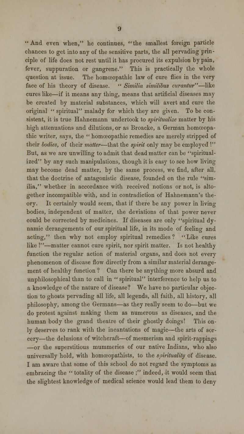 And even when, lie continues, the smallest foreign particle chances to get into any of the sensitive parts, the all pervading prin- ciple of life does not rest until it has procured its expulsion by pain, fever, suppuration or gangrene. This is practically the whole question at issue. The homoeopathic law of cure flies in the very face of his theory of disease.  Similia similibus curantur—like cures like—if it means any thing, means that artificial diseases may be created by material substances, which will avert and cure the original  spiritual malady for which they are given. To be con- sistent, it is true Hahnemann undertook to spiritualize matter by his high attenuations and dilutions, or as Broacke, a German homoeopa- thic writer, says, the  homoeopathic remedies are merely stripped of their bodies, of their matter—that the spirit only may be employed ! But, as we are unwilling to admit that dead matter can be spiritual- ized by any such manipulations, though it is easy to see how living may become dead matter, by the same process, we find, after all, that the doctrine of antagonistic disease, founded on the rule sim- ilia, whether in accordance with received notions or not, is alto- gether incompatible with, and in contradiction of Hahnemann's the- ory. It certainly would seem, that if there be any power in living bodies, independent of matter, the deviations of that power never could be corrected by medicines. If diseases are only spiritual dy- namic derangements of our spiritual life, in its mode of feeling and acting, then why not employ spiritual remedies? Like cures like !—matter cannot cure spirit, nor spirit matter. Is not healthy function the regular action of material organs, and does not every phenomenon of disease flow directly from a similar material derange- ment of healthy function ? Can there be anything more absurd and unphilosophical than to call in spiritual interference to help us to a knowledge of the nature of disease? We have no particular objec- tion to ghosts pervading all life, all legends, all faith, all history, all philosophy, among the Germans—as they really seem to do—but we do protest against making them as numerous as diseases, and the human body the grand theatre of their ghostly doings! This on- ly deserves to rank with the incantations of magic—the arts of sor- cery—the delusions of witchcraft—of mesmerism and spirit-rappings —or the superstitious mummeries of our native Indians, who also universally hold, with homceopathists, to the spirituality of disease. I am aware that some of this school do not regard the symptoms as embracing the  totality of the disease ; indeed, it would seem that the slightest knowledge of medical science would lead them to deny