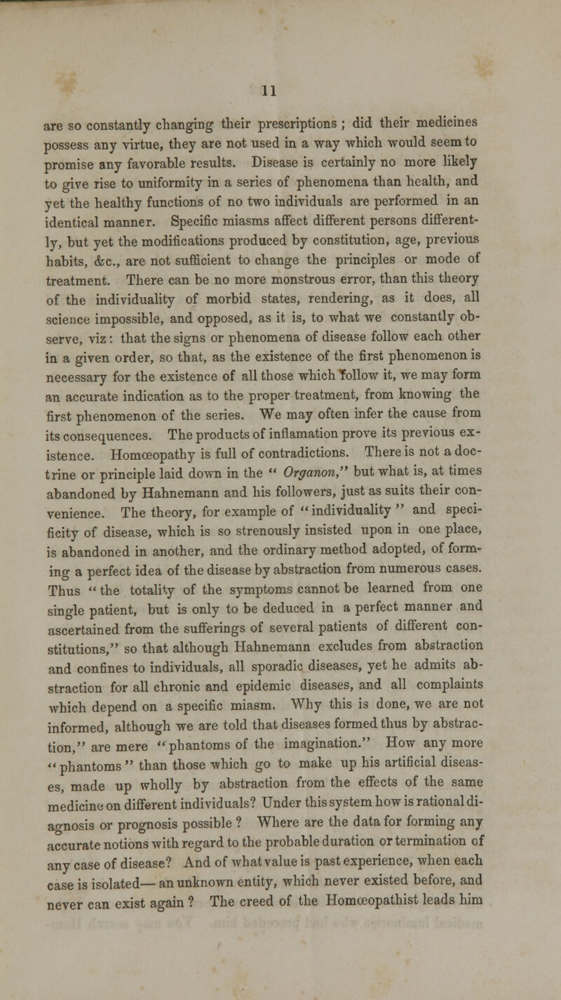 are so constantly changing their prescriptions ; did their medicines possess any virtue, they are not used in a way which would seem to promise any favorable results. Disease is certainly no more likely to give rise to uniformity in a series of phenomena than health, and yet the healthy functions of no two individuals are performed in an identical manner. Specific miasms affect different persons different- ly, but yet the modifications produced by constitution, age, previous habits, &c, are not sufficient to change the principles or mode of treatment. There can be no more monstrous error, than this theory of the individuality of morbid states, rendering, as it does, all science impossible, and opposed, as it is, to what we constantly ob- serve, viz: that the signs or phenomena of disease follow each other in a given order, so that, as the existence of the first phenomenon is necessary for the existence of all those which follow it, we may form an accurate indication as to the proper treatment, from knowing the first phenomenon of the series. We may often infer the cause from its consequences. The products of inflamation prove its previous ex- istence. Homoeopathy is full of contradictions. There is not a doc- trine or principle laid down in the  Organon, but what is, at times abandoned by Hahnemann and his followers, just as suits their con- venience. The theory, for example of individuality  and speci- ficity of disease, which is so strenously insisted upon in one place, is abandoned in another, and the ordinary method adopted, of form- ing a perfect idea of the disease by abstraction from numerous cases. Thus  the totality of the symptoms cannot be learned from one single patient, but is only to be deduced in a perfect manner and ascertained from the sufferings of several patients of different con- stitutions, so that although Hahnemann excludes from abstraction and confines to individuals, all sporadic diseases, yet he admits ab- straction for all chronic and epidemic diseases, and all complaints which depend on a specific miasm. Why this is done, we are not informed, although we are told that diseases formed thus by abstrac- tion, are mere phantoms of the imagination. How any more phantoms  than those which go to make up his artificial diseas- es, made up wholly by abstraction from the effects of the same medicine on different individuals? Under this system how is rational di- agnosis or prognosis possible ? Where are the data for forming any accurate notions with regard to the probable duration or termination of any case of disease? And of what value is past experience, when each case is isolated— an unknown entity, which never existed before, and never can exist again ? The creed of the Homoeopathist leads him