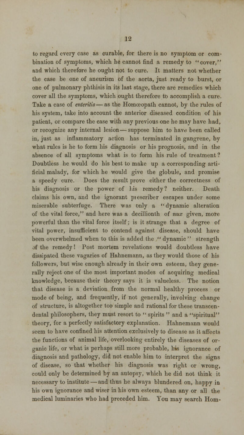 to regard every case as curable, for there is no symptom or com- bination of symptoms, which he cannot find a remedy to cover, and which therefore he ought not to cure. It matters not whether the case be one of aneurism of the aorta, just ready to burst, or one of pulmonary phthisis in its last stage, there are remedies which cover all the symptoms, which ought therefore to accomplish a cure. Take a case of enteritis—as the Homoeopath cannot, by the rules of his system, take into account the anterior diseased condition of his patient, or compare the case with any previous one he may have had, or recognize any internal lesion—suppose him to have been called in, just as inflammatory action has terminated in gangrene, by what rules is he to form his diagnosis or his prognosis, and in the absence of all symptoms what is to form his rule of treatment ? Doubtless he would do his best to make up a corresponding arti- ficial malady, for which he would give the globule, and promise a speedy cure. Does the result prove either the correctness of his diagnosis or the power of his remedy? neither. Death claims his own, and the ignorant piescriber escapes under some miserable subterfuge. There was only a dynamic alteration of the vital force, and here was a decillionth of nuz given, more powerful than the vital force itself; is it strange that a degree of vital power, insufficient to contend against disease, should have been overwhelmed when to this is added the  dynamic  strength of the remedy! Post mortem revelations would doubtless have dissipated these vagaries of Hahnemann, as they would those of his followers, but wise enough already in their own esteem, they gene- rally reject one of the most important modes of acquiring medical knowledge, because their theory says it is valueless. The notion that disease is a deviation from the normal healthy process or mode of being, and frequently, if not generally, involving change of structure, is altogether too simple and rational for these transcen- dental philosophers, they must resort to  spirits  and a spiritual theory, for a perfectly satisfactory explanation. Hahnemann would seem to have confined his attention exclusively to disease as it affects the functions of animal life, overlooking entirely the diseases of or- ganic life, or what is perhaps still more probable, his ignorance of diagnosis and pathology, did not enable him to interpret the signs of disease, so that whether his diagnosis was right or wrong, could only be determined by an autopsy, which he did not think it necessary to institute — and thus he always blundered on, happy in his own ignorance and wiser in his own esteem, than any or all the medical luminaries who had preceded him. You may search Horn-