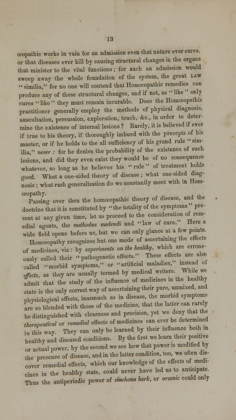 ceopathic works in vain for an admission even that nature ever cures, or that diseases ever kill by causing structural changes in the organs that minister to the vital functions ; for such an admission would sweep away the whole foundation of the system, the great law » similia, for no one will contend that Homoeopathic remedies can produce any of these structural changes, and if not, as  like  only cures  like  they must remain incurable. Does the Homoeopathic practitioner generally employ the methods of physical diagnosis, auscultation, percussion, exploration, touch, Ac, in order to deter- mine the existence of internal lesions ? Rarely, it is believed if ever if true to his theory, if thoroughly imbued with the precepts of his master, or if he holds to the all sufficiency of his grand rule  sim- ilia, never : for he denies the probability of the existence of such lesions, and did they even exist they would be of no consequence whatever, so long as he believes his rule of treatment holds good. What a one-sided theory of disease ; what one-sided diag- nosis ; what rash generalization do we constantly meet with in Hom- oeopathy. . Passing over then the homoeopathic theory of disease, and the doctrine that it is constituted by the totality of the symptoms  pre- sent at any given time, let us proceed to the consideration of rem- edial agents, the methodus medendi and law of cure. Here a wide field opens before us, but we can only glance at a few points. Homoeopathy recognizes but one mode of ascertaining the effects of medicines, viz: by experiments on the healthy, which are errone- ously called their pathogenetic effects. These effects are also called morbid symptoms, or artificial maladies, instead 0f effects, as they are usually termed by medical writers. While we admit that the study of the influence of medieines in the healthy state is the only correct way of ascertaining their pure, unmixed, and phvsiological effects, inasmuch as in disease, the morbid symptoms are so blended with those of the medicine, that the latter can rarely be distinguished with clearness and precision, yet we deny that the therapeutical or remedial effects of medicines can ever be determined in this way. They can only be learned by their influence both m healthy and diseased conditions. By the first we learn their positive or actual power, by the second we see how that power is modified by the presence of disease, and in the latter condition, too, we often dis- cover remedial effects, which our knowledge of the effects of medi- cines in the healthy state, could never have led us to anticipate. Thus the antiperiodic power of cinchona bark, or arsenic could only