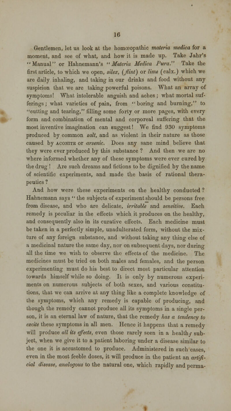 Gentlemen, let us look at tlie homoeopathic materia medica for a moment, and see of what, and how it is made up. Take Jahr's Manual or Hahnemann's Materia Medica Pura. Take the first article, to which we open, silex, (flint) or lime (calx.) which we are daily inhaling, and taking in our drinks and food without any suspicion that we are taking powerful poisons. What an array of symptoms! What intolerable anguish and aches ; what mortal suf- ferings ; what varieties of pain, from boring and burning, to cutting and tearing, filling some forty or more pages, with every form and combination of mental and corporeal suffering that the most inventive imagination can suggest! We find 930 symptoms produced by common salt, and as violent in their nature as those caused by aconite or arsenic. Does any sane mind believe that they were ever produced by this substance ? And then we are no where informed whether any of these symptoms were ever cured by the drug ! Are such dreams and fictions to be dignified by the name of scientific experiments, and made the basis of rational thera- peutics ? And how were these experiments on the healthy conducted ? Hahnemann says  the subjects of experiment should be persons free from disease, and who are delicate, irritable and sensitive. Each remedy is peculiar in the effects which it produces on the healthy, and consequently also in its curative effects. Each medicine must be taken in a perfectly simple, unadulterated form, without the mix- ture of any foreign substance, and without taking any thing else of a medicinal nature the same day, nor on subsequent days, nor during all the time we wish to observe the effects of the medicine. The medicines must be tried on both males and females, and the person experimenting must do his best to direct most particular attention towards himself while so doing. It is only by numerous experi- ments on numerous subjects of both sexes, and various constitu- tions, that we can arrive at any thing like a complete knowledge of the symptoms, which any remedy is capable of producing, and though the remedy cannot produce all its symptoms in a single per- son, it is an eternal law of nature, that the remedy has a tendency to excite these symptoms in all men. Hence it happens that a remedy will produce all its effects, even those rarely seen in a healthy sub- ject, when we give it to a patient laboring under a disease similar to the one it is accustomed to produce. Administered in such cases, even in the most feeble doses, it will produce in the patient an artifi- cial disease, analogous to the natural one, which rapidly and perma-