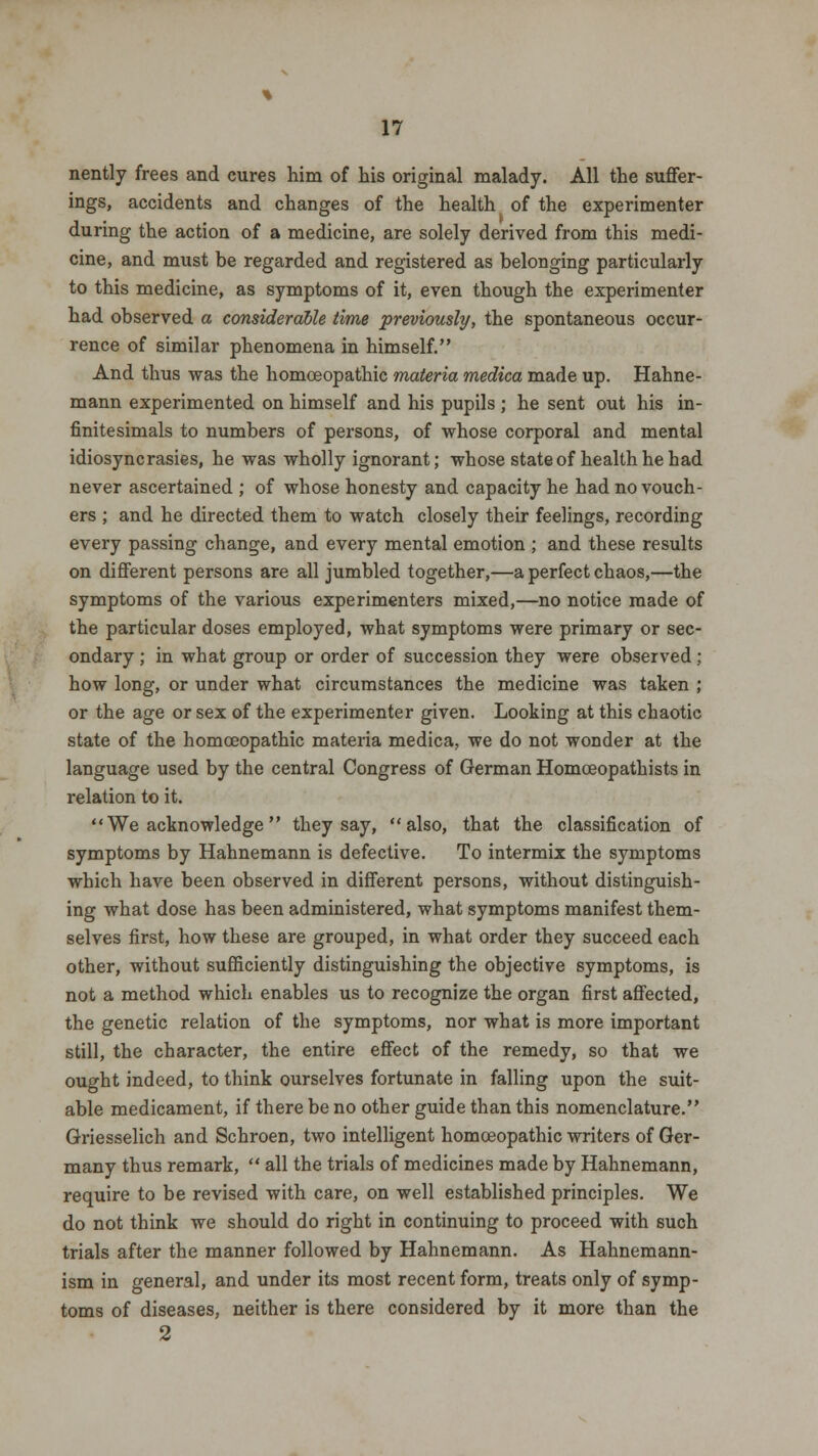 nently frees and cures him of his original malady. All the suffer- ings, accidents and changes of the health of the experimenter during the action of a medicine, are solely derived from this medi- cine, and must be regarded and registered as belonging particularly to this medicine, as symptoms of it, even though the experimenter had observed a considerable time previously, the spontaneous occur- rence of similar phenomena in himself. And thus was the homoeopathic materia medica made up. Hahne- mann experimented on himself and his pupils; he sent out his in- finitesimals to numbers of persons, of whose corporal and mental idiosyncrasies, he was wholly ignorant; whose state of health he had never ascertained ; of whose honesty and capacity he had no vouch- ers ; and he directed them to watch closely their feelings, recording every passing change, and every mental emotion ; and these results on different persons are all jumbled together,—a perfect chaos,—the symptoms of the various experimenters mixed,—no notice made of the particular doses employed, what symptoms were primary or sec- ondary ; in what group or order of succession they were observed; how long, or under what circumstances the medicine was taken ; or the age or sex of the experimenter given. Looking at this chaotic state of the homoeopathic materia medica, we do not wonder at the language used by the central Congress of German Homceopathists in relation to it. We acknowledge they say, also, that the classification of symptoms by Hahnemann is defective. To intermix the symptoms which have been observed in different persons, without distinguish- ing what dose has been administered, what symptoms manifest them- selves first, how these are grouped, in what order they succeed each other, without sufficiently distinguishing the objective symptoms, is not a method which enables us to recognize the organ first affected, the genetic relation of the symptoms, nor what is more important still, the character, the entire effect of the remedy, so that we ought indeed, to think ourselves fortunate in falling upon the suit- able medicament, if there be no other guide than this nomenclature. Griesselich and Schroen, two intelligent homoeopathic writers of Ger- many thus remark,  all the trials of medicines made by Hahnemann, require to be revised with care, on well established principles. We do not think we should do right in continuing to proceed with such trials after the manner followed by Hahnemann. As Hahnemann- ism in general, and under its most recent form, treats only of symp- toms of diseases, neither is there considered by it more than the 2