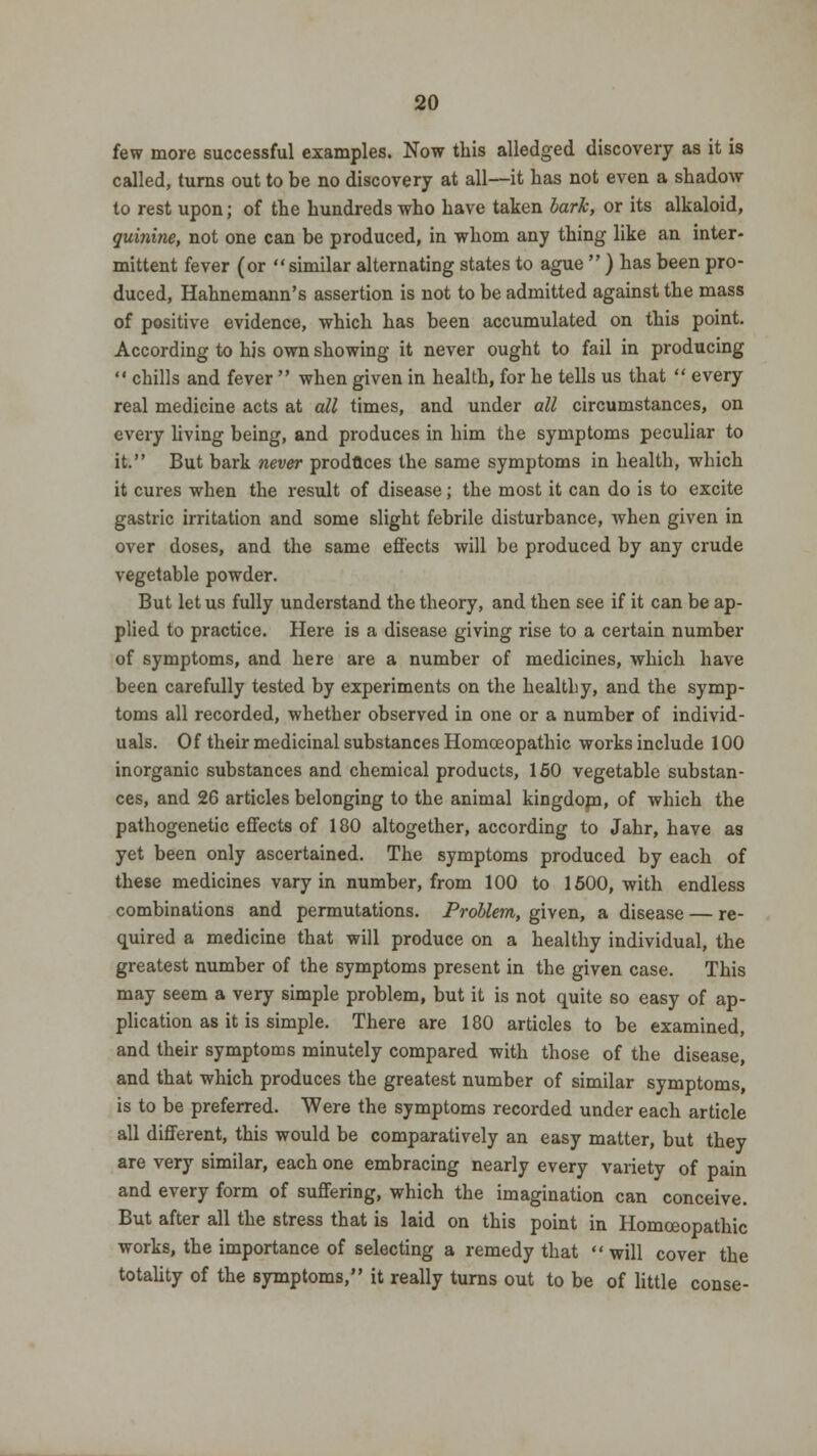 few more successful examples. Now this alledged discovery as it is called, turns out to be no discovery at all—it has not even a shadow to rest upon; of the hundreds who have taken bark, or its alkaloid, quinine, not one can be produced, in whom any thing like an inter- mittent fever (or similar alternating states to ague  ) has been pro- duced, Hahnemann's assertion is not to be admitted against the mass of positive evidence, which has been accumulated on this point. According to his own showing it never ought to fail in producing  chills and fever  when given in health, for he tells us that  every real medicine acts at all times, and under all circumstances, on every living being, and produces in him the symptoms peculiar to it. But bark never produces the same symptoms in health, which it cures when the result of disease; the most it can do is to excite gastric irritation and some slight febrile disturbance, when given in over doses, and the same effects will be produced by any crude vegetable powder. But let us fully understand the theory, and then see if it can be ap- plied to practice. Here is a disease giving rise to a certain number of symptoms, and here are a number of medicines, which have been carefully tested by experiments on the healthy, and the symp- toms all recorded, whether observed in one or a number of individ- uals. Of their medicinal substances Homoeopathic works include 100 inorganic substances and chemical products, 150 vegetable substan- ces, and 26 articles belonging to the animal kingdom, of which the pathogenetic effects of 180 altogether, according to Jahr, have as yet been only ascertained. The symptoms produced by each of these medicines vary in number, from 100 to 1500, with endless combinations and permutations. Problem, given, a disease — re- quired a medicine that will produce on a healthy individual, the greatest number of the symptoms present in the given case. This may seem a very simple problem, but it is not quite so easy of ap- plication as it is simple. There are 180 articles to be examined, and their symptoms minutely compared with those of the disease, and that which produces the greatest number of similar symptoms, is to be preferred. Were the symptoms recorded under each article all different, this would be comparatively an easy matter, but they are very similar, each one embracing nearly every variety of pain and every form of suffering, which the imagination can conceive. But after all the stress that is laid on this point in Homoeopathic works, the importance of selecting a remedy that will cover the totality of the symptoms, it really turns out to be of little conse-