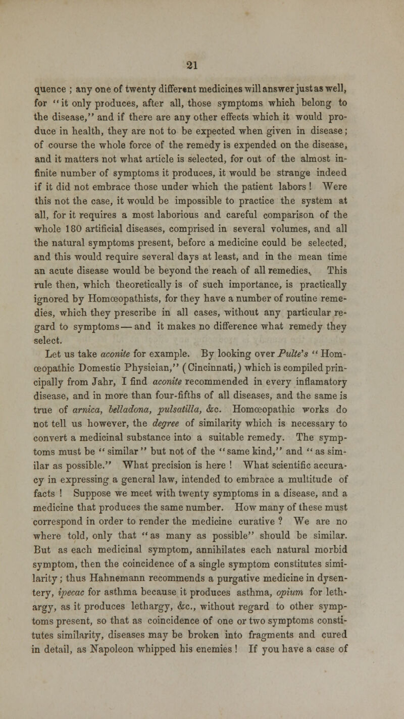 quence ; any one of twenty differ«nt medicines will answer just as well, for  it only produces, after all, those symptoms which belong to the disease, and if there are any other effects which it would pro- duce in health, they are not to be expected when given in disease; of course the whole force of the remedy is expended on the disease, and it matters not what article is selected, for out of the almost in- finite number of symptoms it produces, it would be strange indeed if it did not embrace those under which the patient labors ! Were this not the case, it would be impossible to practice the system at all, for it requires a most laborious and careful comparison of the whole 180 artificial diseases, comprised in several volumes, and all the natural symptoms present, before a medicine could be selected, and this would require several days at least, and in the mean time an acute disease would be beyond the reach of all remedies,. This rule then, which theoretically is of such importance, is practically ignored by Homoeopathists, for they have a number of routine reme- dies, which they prescribe in all cases, without any particular re- gard to symptoms — and it makes no difference what remedy they select. Let us take aconite for example. By looking over Pulte's  Hom- oeopathic Domestic Physician, (Cincinnati,) which is compiled prin- cipally from Jahr, I find aconite recommended in every inflamatory disease, and in more than four-fifths of all diseases, and the same is true of arnica, belladona, pulsatilla, &c. Homoeopathic works do not tell us however, the degree of similarity which is necessary to convert a medicinal substance into a suitable remedy. The symp- toms must be  similar  but not of the same kind, and  as sim- ilar as possible. What precision is here ! What scientific accura- cy in expressing a general law, intended to embrace a multitude of facts ! Suppose we meet with twenty symptoms in a disease, and a medicine that produces the same number. How many of these must correspond in order to render the medicine curative ? We are no where told, only that as many as possible should be similar. But as each medicinal symptom, annihilates each natural morbid symptom, then the coincidence of a single symptom constitutes simi- larity ; thus Hahnemann recommends a purgative medicine in dysen- tery, ipecac for asthma because it produces asthma, opium for leth- argy, as it produces lethargy, &c, without regard to other symp- toms present, so that as coincidence of one or two symptoms consti- tutes similarity, diseases may be broken into fragments and cured in detail, as Napoleon whipped his enemies ! If you have a case of