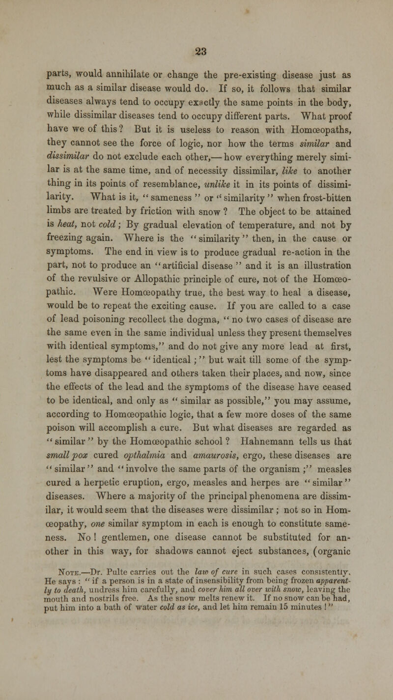 parts, would annihilate or change the pre-existing disease just as much as a similar disease would do. If so, it follows that similar diseases always tend to occupy exactly the same points in the body, while dissimilar diseases tend to occupy different parts. What proof have we of this ? But it is useless to reason with Homoeopaths, they cannot see the force of logic, nor how the terms similar and dissimilar do not exclude each other,— how everything merely simi- lar is at the same time, and of necessity dissimilar, like to another thing in its points of resemblance, unlike it in its points of dissimi- larity. What is it,  sameness  or '' similarity  when frost-bitten limbs are treated by friction with snow ? The object to be attained is heat, not cold; By gradual elevation of temperature, and not by freezing again. Where is the  similarity  then, in the cause or symptoms. The end in view is to produce gradual re-action in the part, not to produce an artificial disease  and it is an illustration of the revulsive or Allopathic principle of cure, not of the Homoeo- pathic. Were Homoeopathy true, the best way to heal a disease, would be to repeat the exciting cause. If you are called to a case of lead poisoning recollect the dogma,  no two cases of disease are the same even in the same individual unless they present themselves with identical symptoms, and do not give any more lead at first, lest the symptoms be identical;  but wait till some of the symp- toms have disappeared and others taken their places, and now, since the effects of the lead and the symptoms of the disease have ceased to be identical, and only as  similar as possible, you may assume, according to Homoeopathic logic, that a few more doses of the same poison will accomplish a cure. But what diseases are regarded as  similar  by the Homoeopathic school ? Hahnemann tells us that smallpox cured opthalmia and amaurosis, ergo, these diseases are similar and involve the same parts of the organism ; measles cured a herpetic eruption, ergo, measles and herpes are similar diseases. Where a majority of the principal phenomena are dissim- ilar, it would seem that the diseases were dissimilar ; not so in Hom- oeopathy, one similar symptom in each is enough to constitute same- ness. No ! gentlemen, one disease cannot be substituted for an- other in this way, for shadows cannot eject substances, (organic Note.—Dr. Pulte carries out the law of cure in such cases consistently. He says :  if a person is in a state of insensibility from being frozen apparent- ly to death, undress him carefully, and cover him all over with snow, leaving the mouth and nostrils free. As the snow melts renew it. If no snow can be had, put him into a bath of water cold as ice, and let him remain 15 minutes ! 