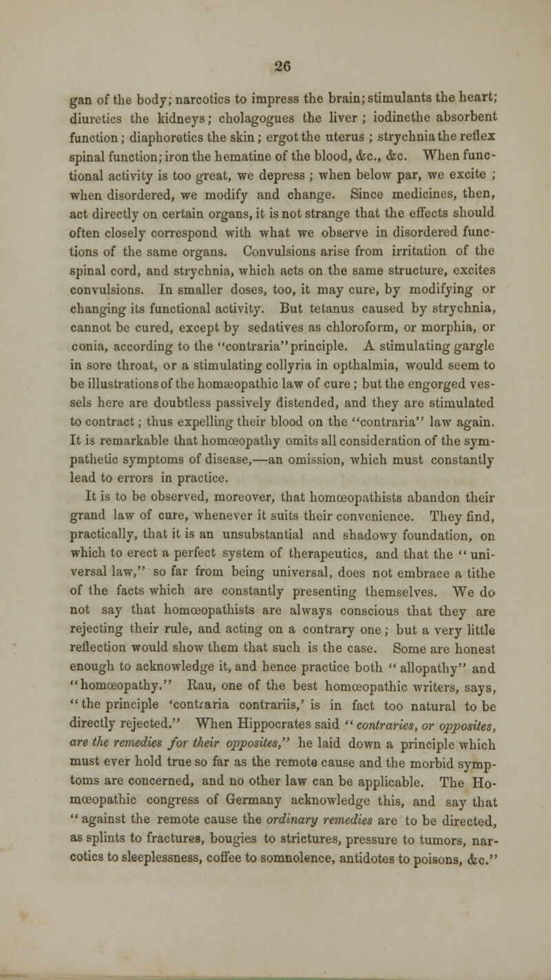 gan of the body; narcotics to impress the brain; stimulants the heart; diuretics the kidneys; cholagogues the liver ; iodinethe absorbent function; diaphoretics the skin; ergot the uterus ; strychnia the reflex spinal function; iron the hematine of the blood, &c, &c. When func- tional activity is too great, we depress ; when below par, we excite ; when disordered, we modify and change. Since medicines, then, act directly on certain organs, it is not strange that the effects should often closely correspond with what we observe in disordered func- tions of the same organs. Convulsions arise from irritation of the spinal cord, and strychnia, which acts on the same structure, excites convulsions. In smaller doses, too, it may cure, by modifying or changing its functional activity. But tetanus caused by strychnia, cannot be cured, except by sedatives as chloroform, or morphia, or conia, according to the contraria principle. A stimulating gargle in sore throat, or a stimulating collyria in opthalmia, would seem to be illustrations of the homseopathic law of cure; but the engorged ves- sels here are doubtless passively distended, and they are stimulated to contract; thus expelling their blood on the contraria law again. It is remarkable that homoeopathy omits all consideration of the sym- pathetic symptoms of disease,—an omission, which must constantly lead to errors in practice. It is to be observed, moreover, that homceopathists abandon their grand law of cure, whenever it suits their convenience. They find, practically, that it is an unsubstantial and shadowy foundation, on which to erect a perfect system of therapeutics, and that the  uni- versal law, so far from being universal, does not embrace a tithe of the facts which are constantly presenting themselves. We do not say that homceopathists are always conscious that they are rejecting their rule, and acting on a contrary one; but a very little reflection would show them that such is the case. Some are honest enough to acknowledge it, and hence practice both  allopathy and homoeopathy. Rau, one of the best homoeopathic writers, says,  the principle 'contraria contrariis,' is in fact too natural to be directly rejected. When Hippocrates said  contraries, or opposites, are the remedies for their opposites,' he laid down a principle which must ever hold true so far as the remote cause and the morbid symp- toms are concerned, and no other law can be applicable. The Ho- moeopathic congress of Germany acknowledge this, and say that  against the remote cause the ordinary remedies are to be directed, as splints to fractures, bougies to strictures, pressure to tumors, nar- cotics to sleeplessness, coffee to somnolence, antidotes to poisons, &c.
