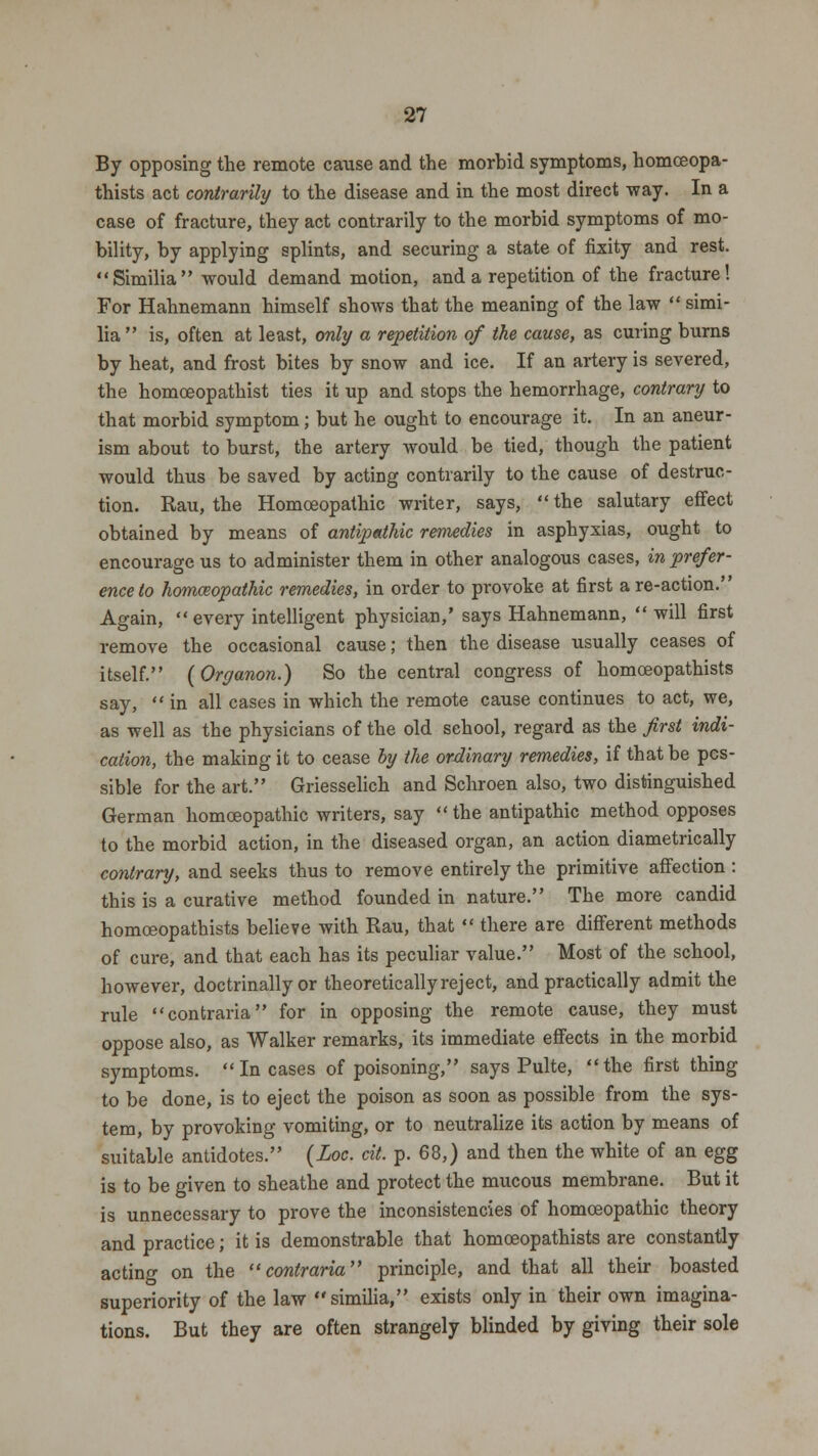 By opposing the remote cause and the morbid symptoms, homceopa- thists act contrarily to the disease and in the most direct way. In a case of fracture, they act contrarily to the morbid symptoms of mo- bility, by applying splints, and securing a state of fixity and rest. Similia would demand motion, and a repetition of the fracture! For Hahnemann himself shows that the meaning of the law  simi- lia  is, often at least, only a repetition of the cause, as curing burns by heat, and frost bites by snow and ice. If an artery is severed, the homoeopathist ties it up and stops the hemorrhage, contrary to that morbid symptom; but he ought to encourage it. In an aneur- ism about to burst, the artery would be tied, though the patient would thus be saved by acting contrarily to the cause of destruc- tion. Rau, the Homoeopathic writer, says, the salutary effect obtained by means of antipathic remedies in asphyxias, ought to encourage us to administer them in other analogous cases, in prefer- ence to homoeopathic remedies, in order to provoke at first are-action. Again,  every intelligent physician,' says Hahnemann,  will first remove the occasional cause; then the disease usually ceases of itself. (Organon.) So the central congress of homoeopathists say,  in all cases in which the remote cause continues to act, we, as well as the physicians of the old school, regard as the first indi- cation, the making it to cease by the ordinary remedies, if that be pos- sible for the art. Griesselich and Schroen also, two distinguished German homoeopathic writers, say  the antipathic method opposes to the morbid action, in the diseased organ, an action diametrically contrary, and seeks thus to remove entirely the primitive affection : this is a curative method founded in nature. The more candid homoeopathists believe with Rau, that  there are different methods of cure, and that each has its peculiar value. Most of the school, however, doctrinally or theoretieallyreject, and practically admit the rule contraria for in opposing the remote cause, they must oppose also, as Walker remarks, its immediate effects in the morbid symptoms. Incases of poisoning, says Pulte, the first thing to be done, is to eject the poison as soon as possible from the sys- tem, by provoking vomiting, or to neutralize its action by means of suitable antidotes. (Loc. cit. p. 68,) and then the white of an egg is to be given to sheathe and protect the mucous membrane. But it is unnecessary to prove the inconsistencies of homoeopathic theory and practice; it is demonstrable that homoeopathists are constantly acting on the contraria principle, and that all their boasted superiority of the law similia, exists only in their own imagina- tions. But they are often strangely blinded by giving their sole