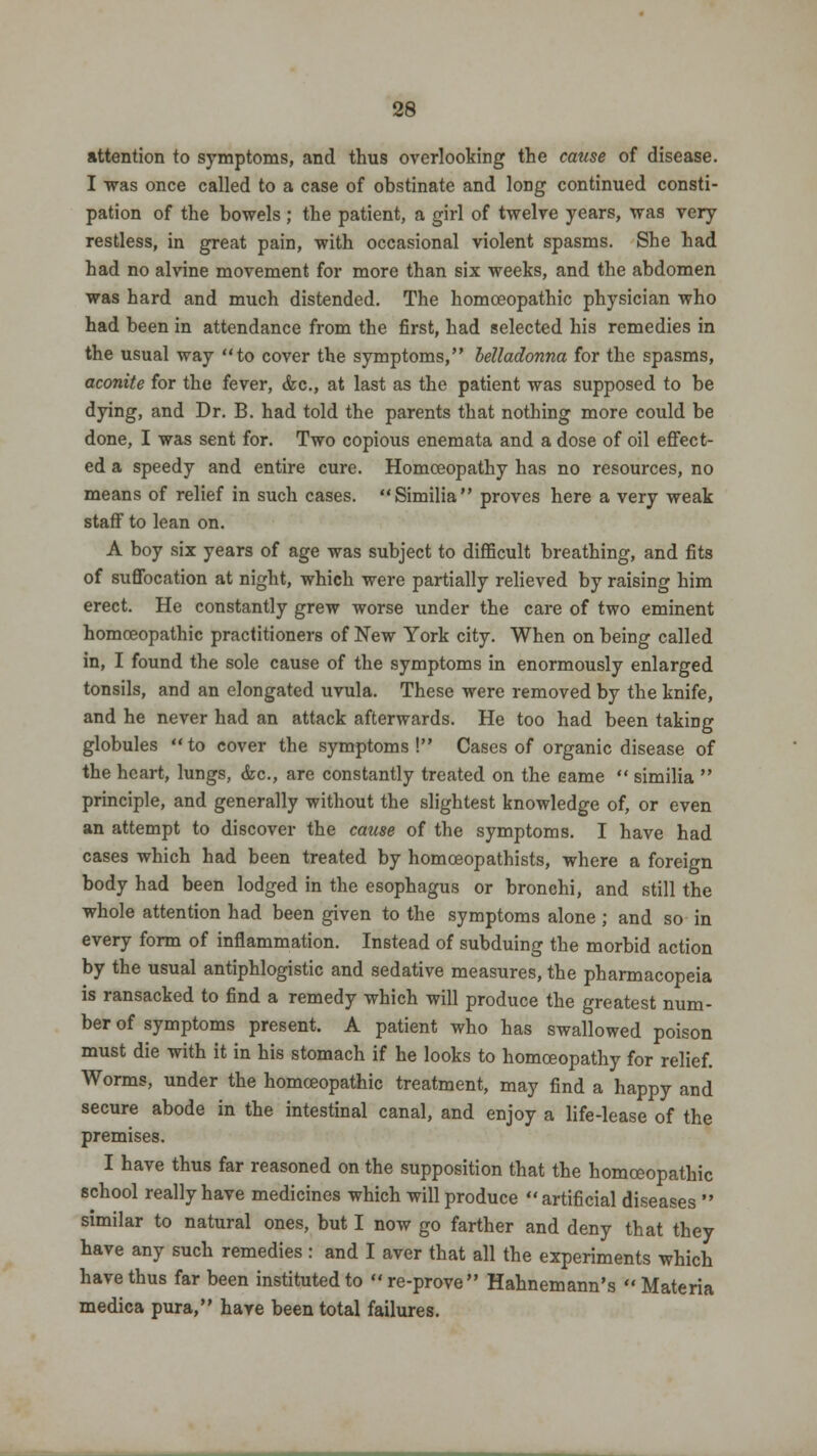 attention to symptoms, and thus overlooking the cause of disease. I was once called to a case of obstinate and long continued consti- pation of the bowels; the patient, a girl of twelve years, was very restless, in great pain, with occasional violent spasms. She had had no alvine movement for more than six weeks, and the abdomen was hard and much distended. The homoeopathic physician who had been in attendance from the first, had selected his remedies in the usual way to cover the symptoms, belladonna for the spasms, aconite for the fever, &c, at last as the patient was supposed to be dying, and Dr. B. had told the parents that nothing more could be done, I was sent for. Two copious enemata and a dose of oil effect- ed a speedy and entire cure. Homoeopathy has no resources, no means of relief in such cases. Similia proves here a very weak staff to lean on. A boy six years of age was subject to difficult breathing, and fits of suffocation at night, which were partially relieved by raising him erect. He constantly grew worse under the care of two eminent homoeopathic practitioners of New York city. When on being called in, I found the sole cause of the symptoms in enormously enlarged tonsils, and an elongated uvula. These were removed by the knife, and he never had an attack afterwards. He too had been takiDg globules to cover the symptoms! Cases of organic disease of the heart, lungs, &c, are constantly treated on the Game  similia  principle, and generally without the slightest knowledge of, or even an attempt to discover the cause of the symptoms. I have had cases which had been treated by homoeopathists, where a foreign body had been lodged in the esophagus or bronchi, and still the whole attention had been given to the symptoms alone ; and so in every form of inflammation. Instead of subduing the morbid action by the usual antiphlogistic and sedative measures, the pharmacopeia is ransacked to find a remedy which will produce the greatest num- ber of symptoms present. A patient who has swallowed poison must die with it in his stomach if he looks to homoeopathy for relief. Worms, under the homoeopathic treatment, may find a happy and secure abode in the intestinal canal, and enjoy a life-lease of the premises. I have thus far reasoned on the supposition that the homoeopathic school really have medicines which will produce artificial diseases  similar to natural ones, but I now go farther and deny that they have any such remedies: and I aver that all the experiments which have thus far been instituted to re-prove Hahnemann's Materia medica pura, have been total failures.